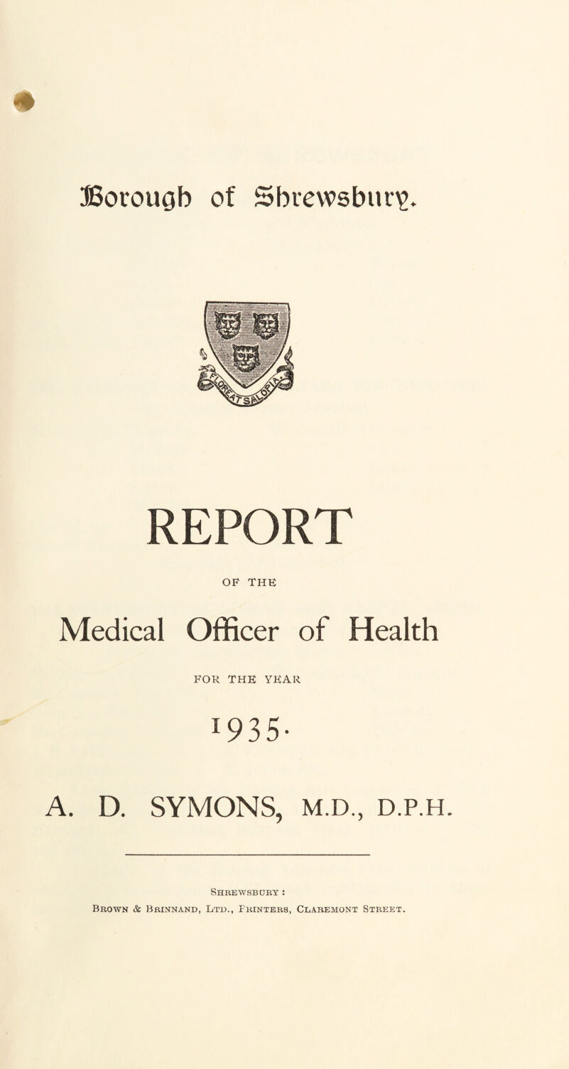 Borouob of Shrewsbury. REPORT OF THE Medical Officer of Health FOR THE YEAR 19 3 5 • A. D. SYMONS, M.D., D.P.H. Shrewsbury: Brown & Brinnand, Ltd., Printers, Cbaremont Street.