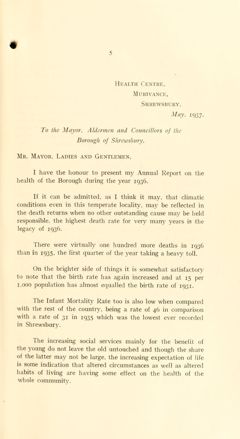 + Health Centre, Murivance, Shrewsbury, May, 1937. To the Mayor, Aldermen and Councillors of the Borough of Shrewsbury. Mr. Mayor, Ladies and Gentlemen, I have the honour to present my Annual Report on the health of the Borough during the year 1936. If it can be admitted, as I think it may, that climatic conditions even in this temperate locality, may be reflected in the death returns when no other outstanding cause may be held responsible, the highest death rate for very many years is the legacy of 1936. There were virtually one hundred more deaths in 1936 than in 1935, the first quarter of the year taking a heavy toll. On the brighter side of things it is somewhat satisfactory to note that the birth rate has again increased and at 15 per 1,000 population has almost equalled the birth rate of 1931. 1 he Infant Mortality Rate too is also low when compared with the rest of the country, being a rate of 46 in comparison with a rate of 31 in 1935 which was the lowest ever recorded in Shrewsbury. The increasing social services mainly for the benefit of the young do not leave the old untouched and though the share of the latter may not be large, the increasing expectation of life is some indication that altered circumstances as well as altered habits of living are having some effect on the health of the whole community.