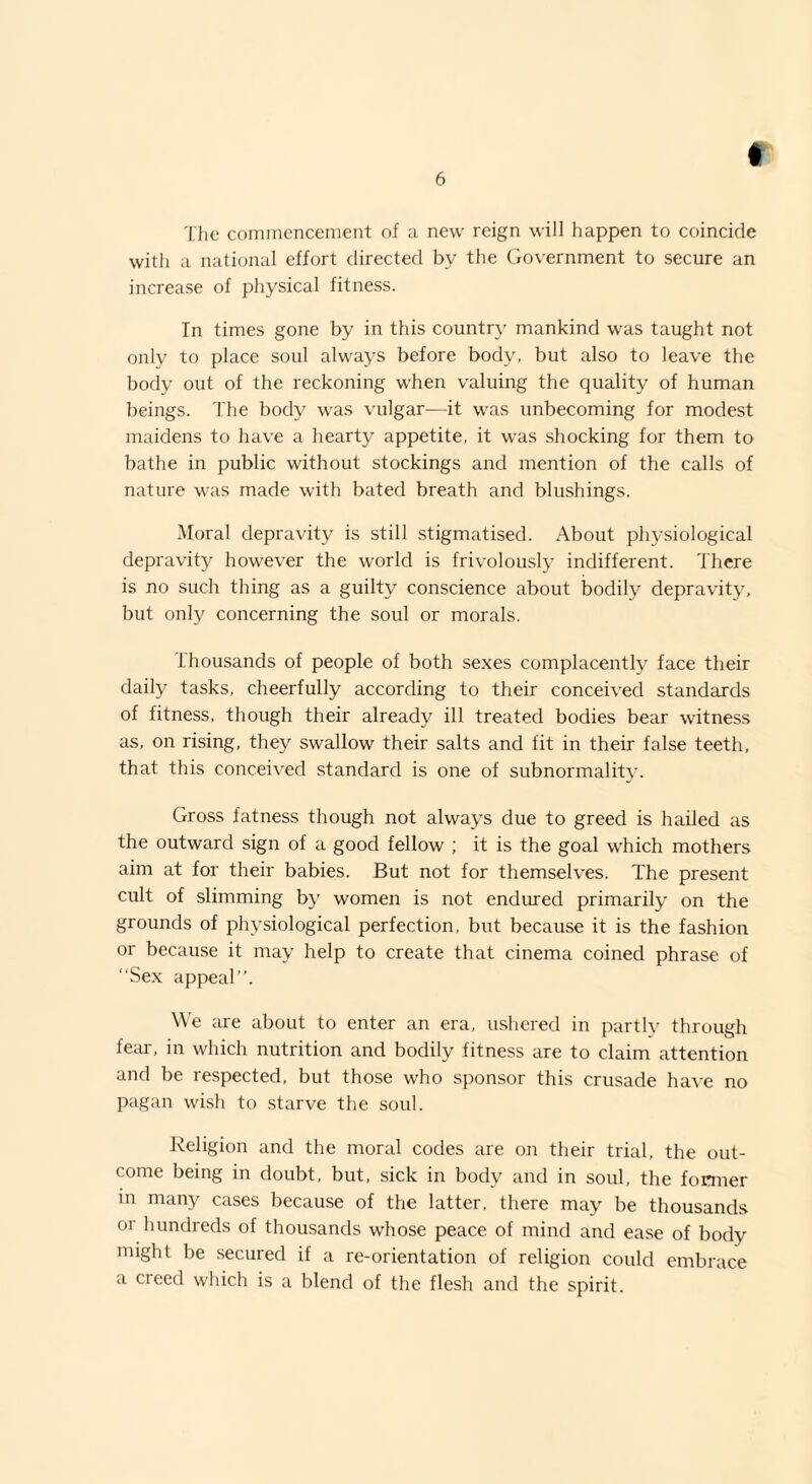 The commencement of a new reign will happen to coincide with a national effort directed by the Government to secure an increase of physical fitness. In times gone by in this country mankind was taught not only to place soul always before body, but also to leave the body out of the reckoning when valuing the quality of human beings. The body was vulgar-—it was unbecoming for modest maidens to have a hearty appetite, it was shocking for them to bathe in public without stockings and mention of the calls of nature was made with bated breath and blushings. Moral depravity is still stigmatised. About physiological depravity however the world is frivolously indifferent. There is no such thing as a guilty conscience about bodily depravity, but only concerning the soul or morals. thousands of people of both sexes complacently face their daily tasks, cheerfully according to their conceived standards of fitness, though their already ill treated bodies bear witness as, on rising, they swallow their salts and fit in their false teeth, that this conceived standard is one of subnormality. Gross fatness though not always due to greed is hailed as the outward sign of a good fellow ; it is the goal which mothers aim at for their babies. But not for themselves. The present cult of slimming by women is not endured primarily on the grounds of physiological perfection, but because it is the fashion or because it may help to create that cinema coined phrase of “Sex appeal”. We are about to enter an era, ushered in partly through fear, in which nutrition and bodily fitness are to claim attention and be respected, but those who sponsor this crusade have no pagan wish to starve the soul. Religion and the moral codes are on their trial, the out¬ come being in doubt, but, sick in body and in soul, the former in many cases because of the latter, there may be thousands or hundreds of thousands whose peace of mind and ease of body might be secured if a re-orientation of religion could embrace a creed which is a blend of the flesh and the spirit.