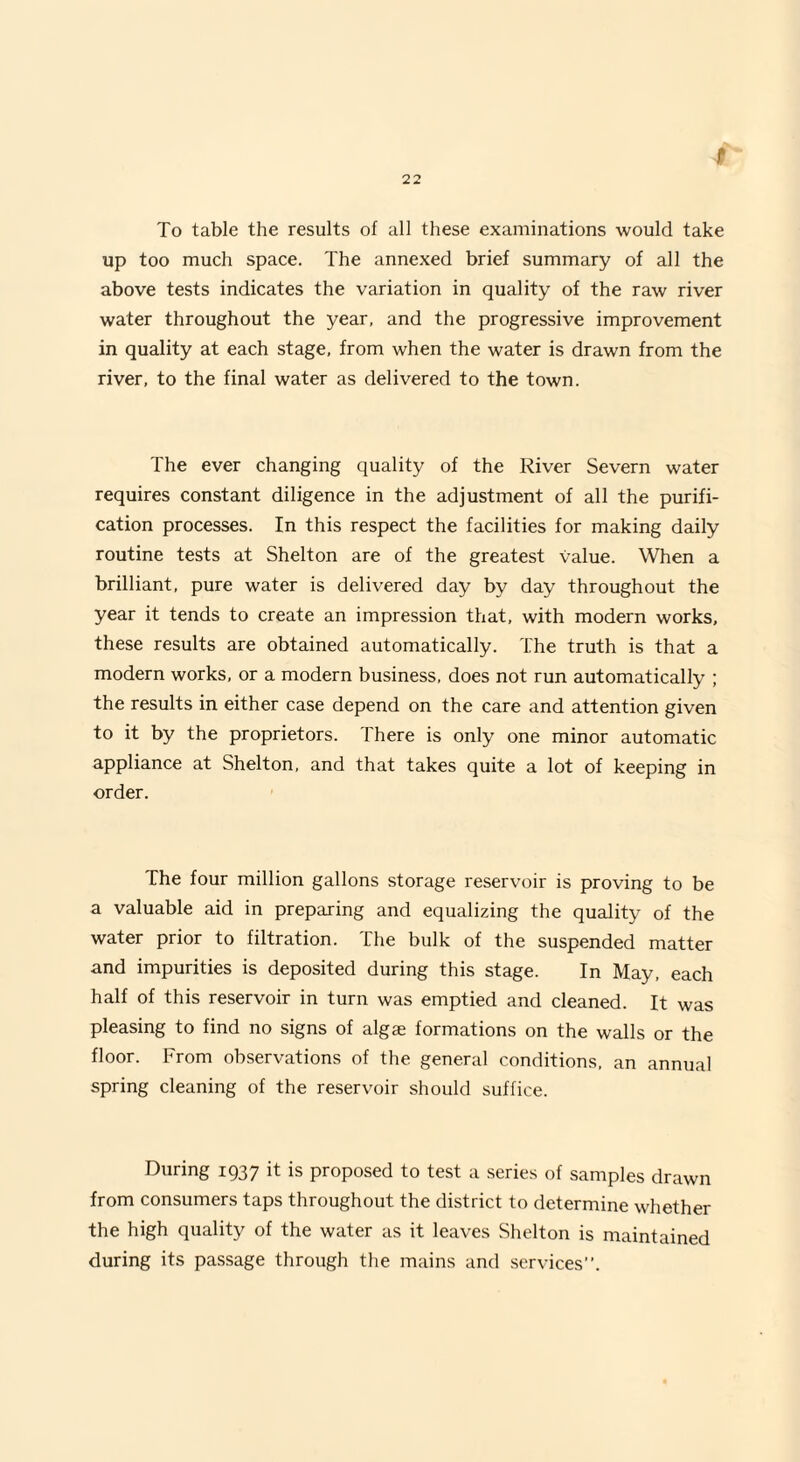 To table the results of all these examinations would take up too much space. The annexed brief summary of all the above tests indicates the variation in quality of the raw river water throughout the year, and the progressive improvement in quality at each stage, from when the water is drawn from the river, to the final water as delivered to the town. The ever changing quality of the River Severn water requires constant diligence in the adjustment of all the purifi¬ cation processes. In this respect the facilities for making daily routine tests at Shelton are of the greatest value. When a brilliant, pure water is delivered day by day throughout the year it tends to create an impression that, with modern works, these results are obtained automatically. The truth is that a modern works, or a modern business, does not run automatically ; the results in either case depend on the care and attention given to it by the proprietors. There is only one minor automatic appliance at Shelton, and that takes quite a lot of keeping in order. The four million gallons storage reservoir is proving to be a valuable aid in preparing and equalizing the quality of the water prior to filtration. The bulk of the suspended matter and impurities is deposited during this stage. In May, each half of this reservoir in turn was emptied and cleaned. It was pleasing to find no signs of algae formations on the walls or the floor. From observations of the general conditions, an annual spring cleaning of the reservoir should suffice. During 1937 it is proposed to test a series of samples drawn from consumers taps throughout the district to determine whether the high quality of the water as it leaves Shelton is maintained during its passage through the mains and services.