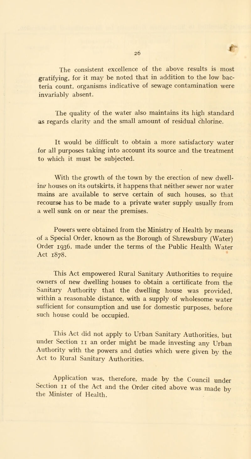 20 The consistent excellence of the above results is most gratifying, for it may be noted that in addition to the low bac¬ teria count, organisms indicative of sewage contamination were invariably absent. The quality of the water also maintains its high standard as regards clarity and the small amount of residual chlorine. It would be difficult to obtain a more satisfactory water for all purposes taking into account its source and the treatment to which it must be subjected. With the growth of the town by the erection of new dwell¬ ing houses on its outskirts, it happens that neither sewer nor water mains are available to serve certain of such houses, so that recourse has to be made to a private water supply usually from a well sunk on or near the premises. Powers were obtained from the Ministry of Health by means of a Special Order, known as the Borough of Shrewsbury (Water) Order 1936, made under the terms of the Public Health Water Act 1878. This Act empowered Rural Sanitary Authorities to require owners of new dwelling houses to obtain a certificate from the Sanitary Authority that the dwelling house was provided, within a reasonable distance, with a supply of wholesome water sufficient for consumption and use for domestic purposes, before such house could be occupied. This Act did not apply to Urban Sanitary Authorities, but under Section 11 an order might be made investing any Urban Authority with the powers and duties which were given by the Act to Rural Sanitary Authorities. Application was, therefore, made by the Council under Section n of the Act and the Order cited above was made by the Minister of Health.