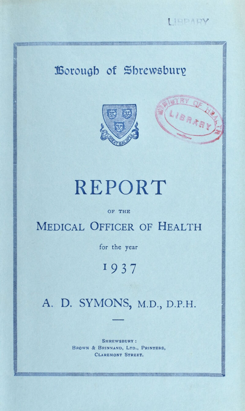 I ! ' ' ■ ' Borougb of Shrewsbury REPORT OF THE Medical Officer of Health for the year 1937 A. D. SYMONS, M.D., D.P.H. Shrewsbury: Brown & Brinnand, Ltd., Printers, Claremont Street.