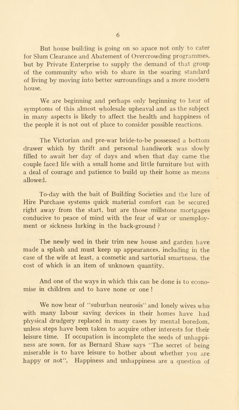 But house building is going on so apace not only to cater for Slum Clearance and Abatement of Overcrowding programmes, but by Private Enterprise to supply the demand of that group of the community who wish to share in the soaring standard of living by moving into better surroundings and a more modern house. We are beginning and perhaps only beginning to hear of S5unptoms of this almost wholesale upheaval and as the subject in many aspects is likely to affect the health and happiness of the people it is not out of place to consider possible reactions. The Victorian and pre-war bride-to-be possessed a bottom drawer which by thrift and personal handiwork was slowly filled to await her day of days and when that day came the couple faced life with a small home and little furniture but with a deal of courage and patience to build up their home as means allowed. To-day with the bait of Building Societies and the lure of Hire Purchase systems quick material comfort can be secured right away from the start, but are those millstone mortgages conducive to peace of mind with the fear of war or unemploy¬ ment or sickness lurking in the back-ground ? The newly wed in their trim new house and garden have made a splash and must keep up appearances, including in the case of the wife at least, a cosmetic and sartorial smartness, the cost of which is an item of unknown quantity. And one of the ways in which this can be done is to econo¬ mise in children and to have none or one ! We now hear of “suburban neurosis” and lonely wives who with many labour saving devices in their homes have had physical drudgery replaced in many cases by mental boredom, unless steps have been taken to acquire other interests for their leisure time. If occupation is incomplete the seeds of unhappi¬ ness are sown, for as Bernard Shaw says “The secret of being miserable is to have leisure to bother about whether you are happy or not”. Happiness and unhappiness are a question of