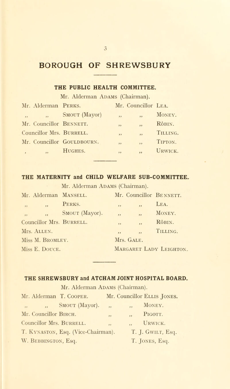 THE PUBLIC HEALTH COMMITTEE. Mr. Alderman Adams (Chairman). Mr. Alderman Perks. ,, ,, Smout (Mayor) Mr. Councillor Bennett. Councillor Mrs. Burrell. Mr. Councillor Gouldbourn. , ,, Hughes. Mr. Councillor Lea. ,, ,, Money. „ „ Robin. ,, ,, Tilling. ,, „ Tipton. ,, ,, Urwick. THE MATERNITY and CHILD WELFARE SUB-COMMITTEE. Mr. Alderman Adams (Chairman). Mr. Alderman Mansell. Mr. Councillor Bennett. „ „ Perks. y y yy Lea. „ „ Smout (Mayor). y y yy Money. Councillor Mrs. Burrell. yy yy Robin. Mrs. Allen. y y yy Tilling. Miss M. Bromley. Mrs. Gale. Miss E. Douce. Margaret Lady Leighton. THE SHREWSBURY and ATCHAM JOINT HOSPITAL BOARD. Mr. Alderman Adams (Chairman). Mr. Alderman T. Cooper. Mr. Councillor Ellis Jones. „ „ Smout (Mayor). Mr. Councillor Birch. ,, Councillor Mrs. Burrell. T. Kynaston, Esq. (Vice-Chairman). W. Bebbington, Esq. ,, Money. ,, Pigott. ,, Urwick. T. J. Gwilt, Esq. T. Jones, Esq.