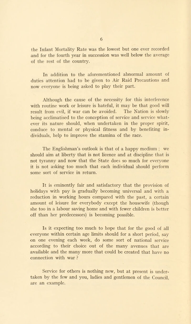 the Infant Mortality Rate was the lowest but one ever recorded and for the fourth year in succession was well below the average of the rest of the country. In addition to the aforementioned abnormal amount of duties attention had to be given to Air Raid Precautions and now everyone is being asked to play their part. Although the cause of the necessity for this interference with routine work or leisure is hateful, it may be that good will result from evil, if war can be avoided. The Nation is slowly being acclimatised to the conception of service and service what¬ ever its nature should, when undertaken in the proper spirit, conduce to mental or physical fitness and by benefiting in¬ dividuals, help to improve the stamina of the race. The Englishman’s outlook is that of a happy medium ; we should aim at liberty that is not licence and at discipline that is not tyranny and now that the State does so much for everyone it is not asking too much that each individual should perform some sort of service in return. It is eminently fair and satisfactory that the provision of holidays with pay is gradually becoming universal and with a reduction in working hours compared with the past, a certain amount of leisure for everybody except the housewife (though she too in a labour saving home and with fewer children is better off than her predecessors) is becoming possible. Is it expecting too much to hope that for the good of all everyone within certain age limits should for a short period, say on one evening each week, do some sort of national service according to their choice out of the many avenues that are available and the many more that could be created that have no connection with war ? Service for others is nothing new, but at present is under¬ taken by the few and you, ladies and gentlemen of the Council, are an example.