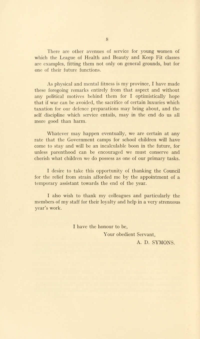 There are other avenues of service for young women of which the League of Health and Beauty and Keep Fit classes are examples, fitting them not only on general grounds, but for one of their future functions. As physical and mental fitness is my province, I have made these foregoing remarks entirely from that aspect and without any political motives behind them for I optimistically hope that if war can be avoided, the sacrifice of certain luxuries which taxation for our defence preparations may bring about, and the self discipline which service entails, may in the end do us all more good than harm. Whatever may happen eventually, we are certain at any rate that the Government camps for school children will have come to stay and will be an incalculable boon in the future, for unless parenthood can be encouraged we must conserve and cherish what children we do possess as one of our primary tasks. I desire to take this opportunity of thanking the Council for the relief from strain afforded me by the appointment of a temporary assistant towards the end of the year. I also wish to thank my colleagues and particularly the members of my staff for their loyalty and help in a very strenuous year’s work. I have the honour to be. Your obedient Servant, A. D. SYMONS.