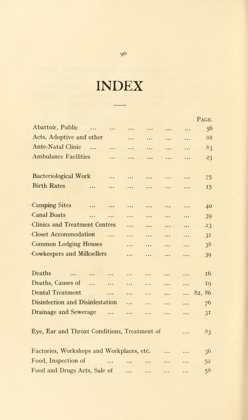 yo INDEX Page. Abattoir, Public ... ... ... . ... 56 Acts, Adoptive and other ... . 88 Ante-Natal Clinic ... ... ... ... ... ... 83 Ambulance Facilities ... ... ... ... ... 23 Bacteriological Work ... ... ... ... ... 75 Birth Rates ... ... ... ... ... ... 15 Camping Sites ... ... ... ... ... ... 40 Canal Boats ... ... ... ... ... ... 39 Clinics and Treatment Centres ... ... ... ... 23 Closet Accommodation ... ... . 31 Common Lodging Houses ... ... ... ... 38 ■Cowkeepers and Milksellers ... ... ... ... 39 Deaths ... ... ... ... ... ... ... 16 Deaths, Causes of ... ... ... ... ... ... 19 Dental Treatment ... ... ... ... ... 82,86 Disinfection and Disinfestation . 76 Drainage and Sewerage ... . ... ... 31 Eye, Ear and Throat Conditions, Treatment of ... 83 Factories, Workshops and Workplaces, etc. ... ... 36 Food, Inspection of ... ... ... ... ... 52 Food and Drugs Acts, Sale of ... ... ... ... 58