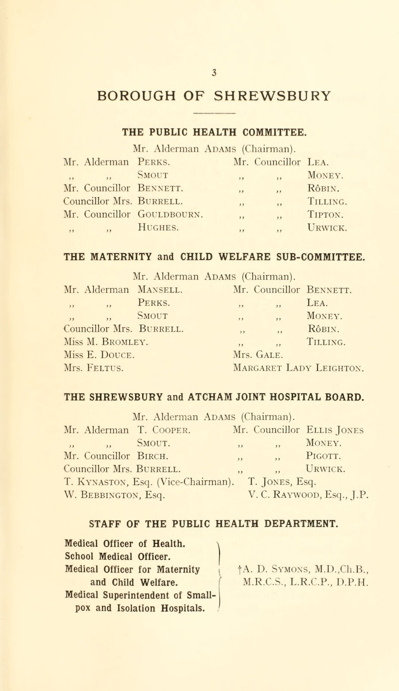 BOROUGH OF SHREWSBURY THE PUBLIC HEALTH COMMITTEE. Mr. Alderman Adams (Chairman). Mr. Alderman Perks. Mr. Councillor Lea. ft ft Smout f t ) t Money. Mr. Councillor Bennett. i> )* Robin. Councillor Mrs. Burrell. > j ft Tilling. Mr. Councillor Gouldbourn. ft ft Tipton. t t ft Hughes. ft tt Urwick. THE MATERNITY and CHILD WELFARE SUB-COMMITTEE. Mr. Alderman Adams (Chairman). Mr. Alderman Mansell. Mr. Councillor Bennett. „ ,, Perks. „ ,, Lea. ,, „ Smout ,, ,, Money. Councillor Mrs. Burrell. ,, ,, Robin. Miss M. Bromley. ,, „ Tilling. Miss E. Douce. Mrs. Gale. Mrs. Feltus. Margaret Lady Leighton. THE SHREWSBURY and ATCHAM JOINT HOSPITAL BOARD. Mr. Alderman Adams (Chairman). Mr. Alderman T. Cooper. Mr. Councillor „ „ Smout. Mr. Councillor Birch. ,, ,, Councillor Mrs. Burrell. ,, ,, T. Kynaston, Esq. (Vice-Chairman). W. Bebbington, Esq. Ellis Jones ,, Money. ,, Pigott. ,, Urwick. T. Jones, Esq. V. C. Raywood, Esq., J.P. STAFF OF THE PUBLIC HEALTH DEPARTMENT. Medical Officer of Health. \ School Medical Officer. Medical Officer for Maternity i ]A. D. Symons, M.D.,Ch.B., and Child Welfare. [ M.R.C.S., L.R.C.P., D.P.H. Medical Superintendent of Small- j pox and Isolation Hospitals. '