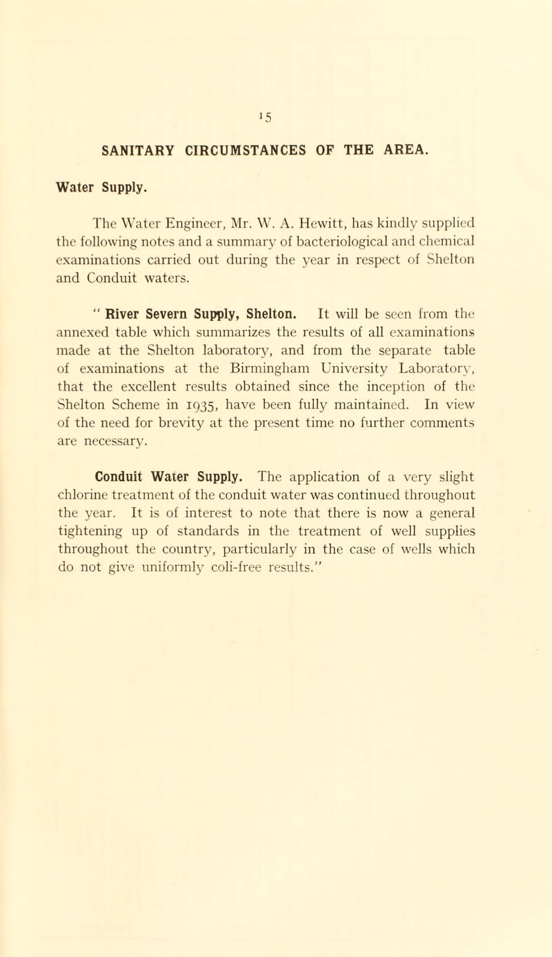 >5 SANITARY CIRCUMSTANCES OF THE AREA. Water Supply. The Water Engineer, Mr. W. A. Hewitt, has kindly supplied the following notes and a summary of bacteriological and chemical examinations carried out during the year in respect of Shelton and Conduit waters. “ River Severn Supply, Shelton. It will be seen from the annexed table which summarizes the results of all examinations made at the Shelton laboratory, and from the separate table of examinations at the Birmingham University Laboratory, that the excellent results obtained since the inception of the Shelton Scheme in 1935, have been fully maintained. In view of the need for brevity at the present time no further comments are necessary. Conduit Water Supply. The application of a very slight chlorine treatment of the conduit water was continued throughout the year. It is of interest to note that there is now a general tightening up of standards in the treatment of well supplies throughout the country, particularly in the case of wells which do not give uniformly coli-free results.”