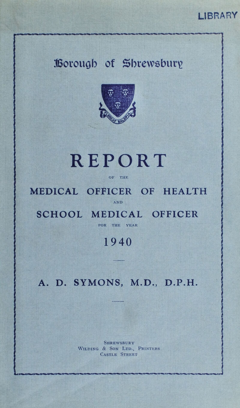 LIBRARY Borough of Shrewsbury | ! i i REPORT OF THE | MEDICAL OFFICER OF HEALTH l AND | SCHOOL MEDICAL OFFICER j FOR THE YEAR 2 1940 | A. D. SYMONS, M.D., D.P.H. I l l l ( 1 Shrewsbury Wilding & Son Ltd., Printers Castle Street