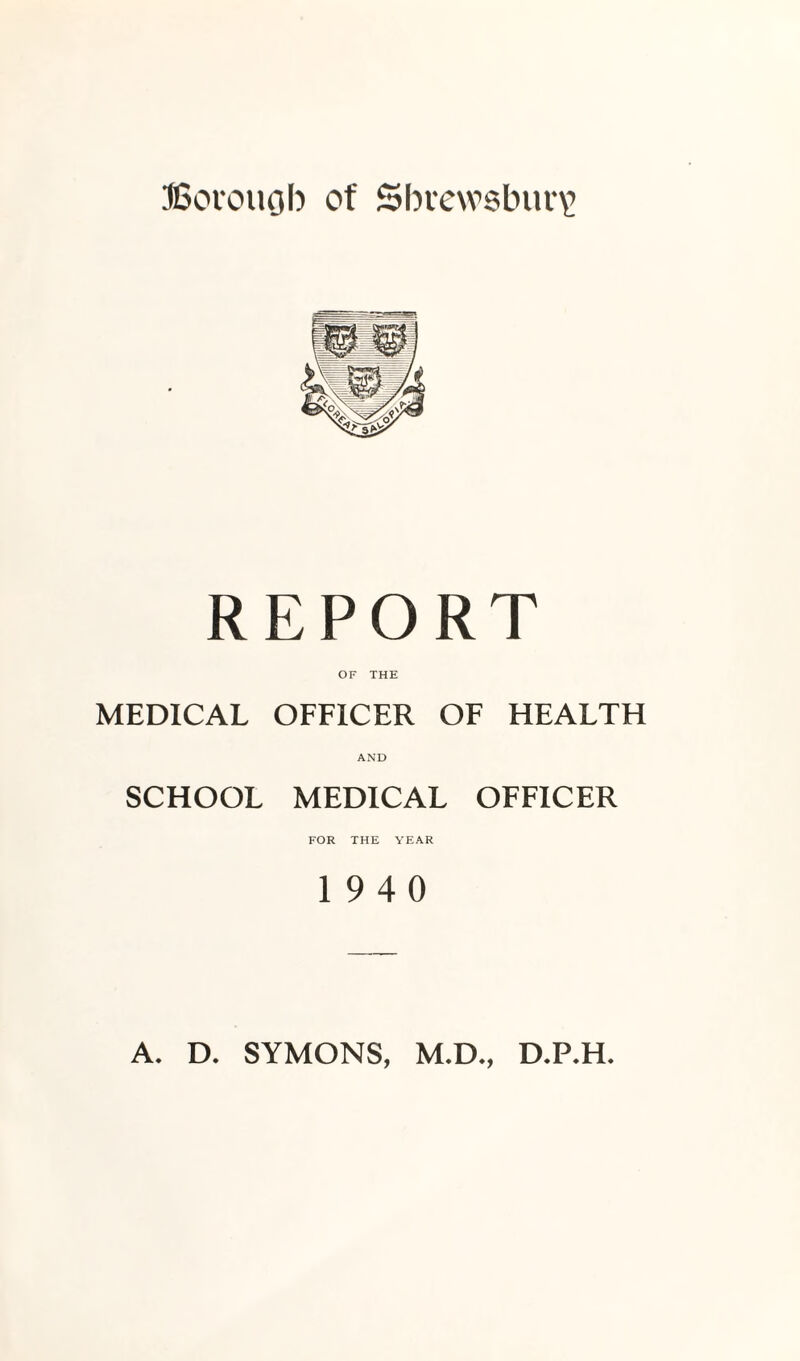 Borough of Shrewsbury REPORT OF THE MEDICAL OFFICER OF HEALTH AND SCHOOL MEDICAL OFFICER FOR THE YEAR 19 4 0 A. D. SYMONS, M.D., D.P.H.