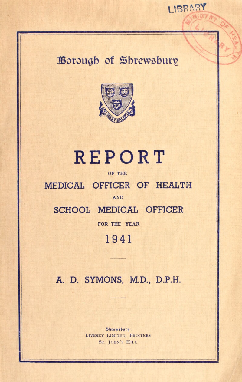 UBP.VST Borough of Shrewsbury REPORT OF THE MEDICAL OFFICER OF HEALTH AND SCHOOL MEDICAL OFFICER FOR THE YEAR 1941 A. D. SYMONS, M.D., D.P.H. Sbr4w»burv Livesey Limited, Printers St. John’s Hiix