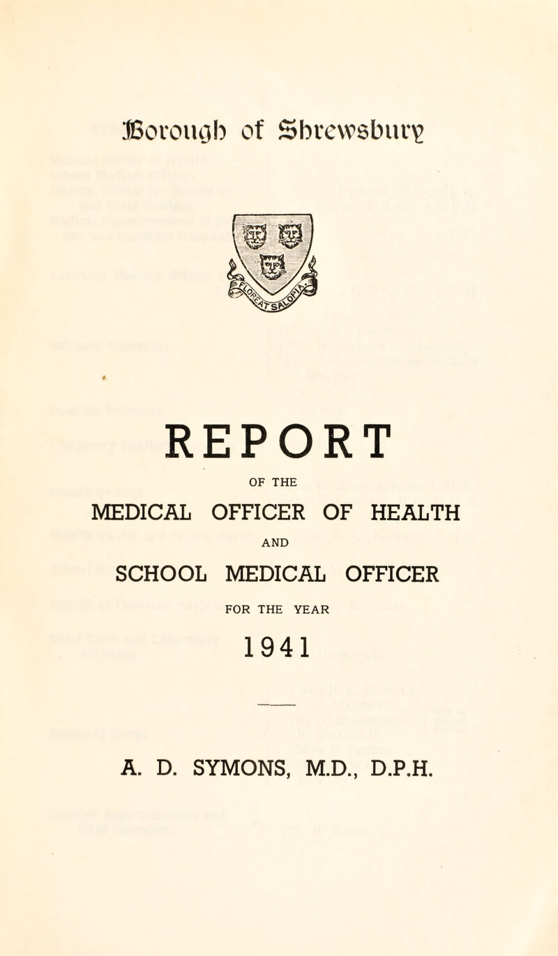 JSocomjb of Shrewsbury REPORT OF THE MEDICAL OFFICER OF HEALTH AND SCHOOL MEDICAL OFFICER FOR THE YEAR 1941 A. D. SYMONS, M.D., D.P.H.