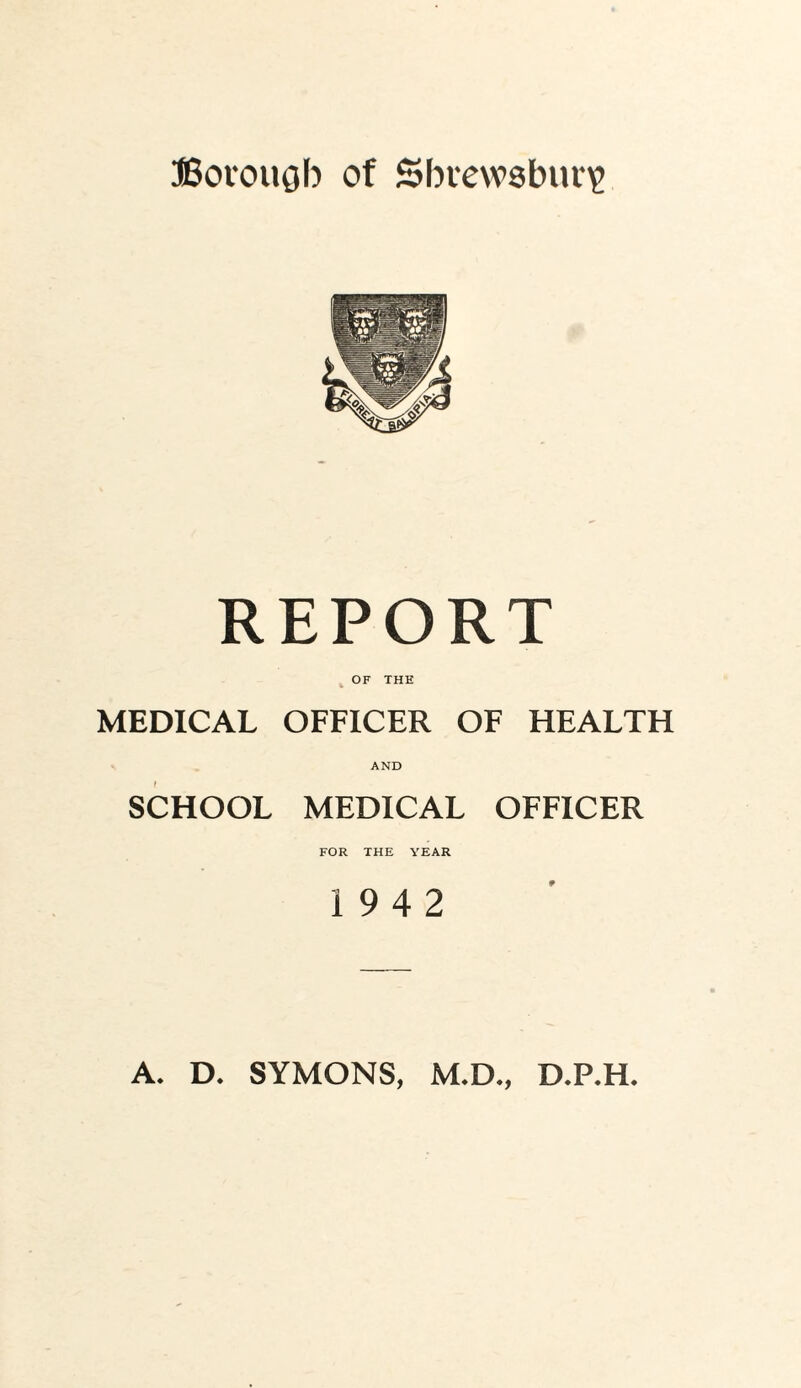 Bovougb of Sbrewsbuii^ REPORT OF THE MEDICAL OFFICER OF HEALTH AND SCHOOL MEDICAL OFFICER FOR THE YEAR 19 4 2 A. D. SYMONS, M.D., D.P.H.