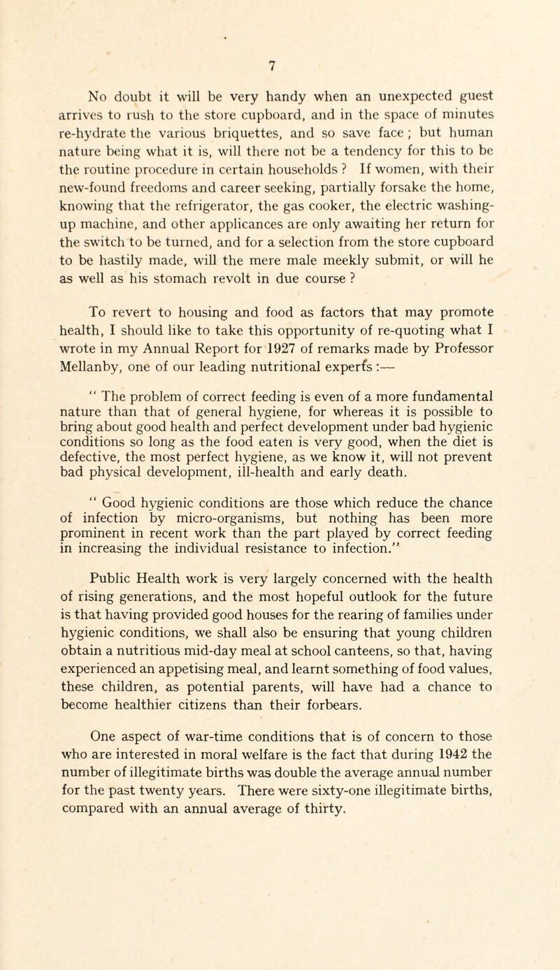 No doubt it will be very handy when an unexpected guest arrives to rush to the store cupboard, and in the space of minutes re-hj'drate the various briquettes, and so save face ; but human nature being what it is, will there not be a tendency for this to be the routine procedure in certain households ? If women, with their new-found freedoms and career seeking, partially forsake the home, knowing that the refrigerator, the gas cooker, the electric washing- up machine, and other applicances are only awaiting her return for the switch to be turned, and for a selection from the store cupboard to be hastily made, will the mere male meekly submit, or will he as well as his stomach revolt in due course ? To revert to housing and food as factors that may promote health, I should like to take this opportunity of re-quoting what I wrote in my Annual Report for 1927 of remarks made by Professor Mellanby, one of our leading nutritional expert :— “ The problem of correct feeding is even of a more fundamental nature than that of general hygiene, for whereas it is possible to bring about good health and perfect development under bad hygienic conditions so long as the food eaten is very good, when the diet is defective, the most perfect hygiene, as we know it, will not prevent bad physical development, ill-health and early death. “ Good hygienic conditions are those which reduce the chance of infection by micro-organisms, but nothing has been more prominent in recent work than the part played by correct feeding in increasing the individual resistance to infection.” Public Health work is very largely concerned with the health of rising generations, and the most hopeful outlook for the future is that having provided good houses for the rearing of families under hygienic conditions, we shall also be ensuring that young children obtain a nutritious mid-day meal at school canteens, so that, having experienced an appetising meal, and learnt something of food values, these children, as potential parents, will have had a chance to become healthier citizens than their forbears. One aspect of war-time conditions that is of concern to those who are interested in moral welfare is the fact that during 1942 the number of illegitimate births was double the average annual number for the past twenty years. There were sixty-one illegitimate births, compared with an annual average of thirty.