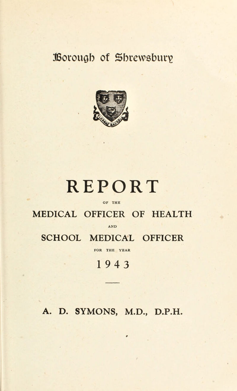 Borough of Shrewsbury REPORT OF THE MEDICAL OFFICER OF HEALTH AND SCHOOL MEDICAL OFFICER FOR THE YEAR 19 4 3 A. D. SYMONS, M.D., D.P.H.