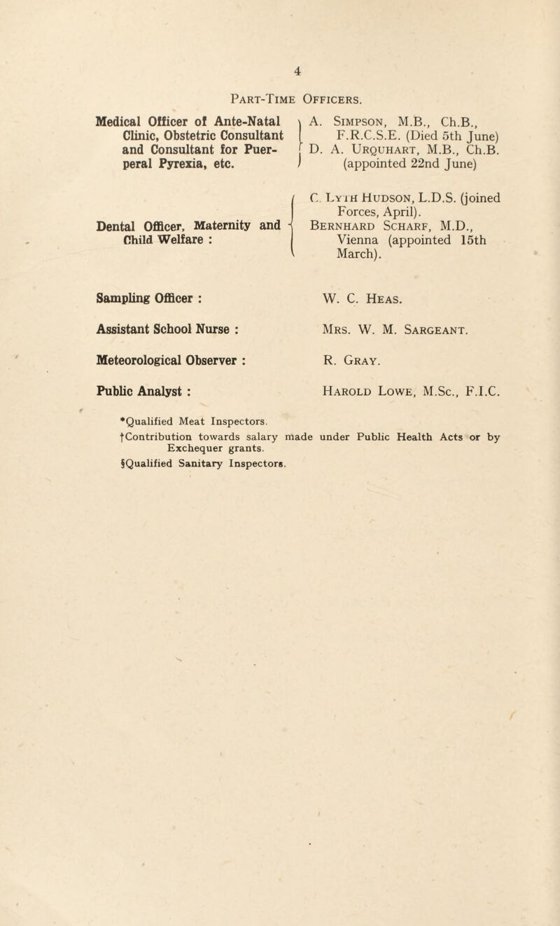 Part-Time Officers. Medical Officer of Ante-Natal Clinic, Obstetric Consultant and Consultant for Puer¬ peral Pyrexia, etc. Dental Officer. Maternity and Child Welfare : A. Simpson, M.B., Ch.B., F.R.C.S.E. (Died 5th June) D. A. Urquhart, M.B., Ch.B. (appointed 22nd June) C. Tyih Hudson, L.D.S. (joined Forces, April). Bernhard Scharf, M.D., Vienna (appointed 15th March). Sampling Officer : Assistant School Nurse : Meteorological Observer : Public Analyst : •Qualified Meat Inspectors. fContribution towards salary Exchequer grants. §Qualified Sanitary Inspectors W. C. Heas. Mrs. W. M. Sargeant. R. Gray. Harold Lowe, M.Sc., F.I.C. made under Public Health Acts or by