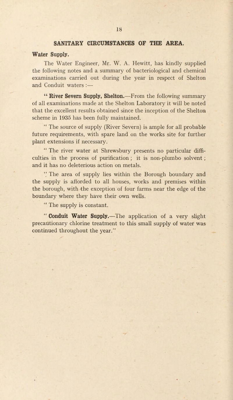 SANITARY CIRCUMSTANCES OF THE AREA. Water Supply. The Water Engineer, Mr. W. A. Hewitt, has kindly supplied the following notes and a summary of bacteriological and chemical examinations carried out during the year in respect of Shelton and Conduit waters :— “ River Severn Supply, Shelton.—From the following summary of all examinations made at the Shelton Laboratory it will be noted that the excellent results obtained since the inception of the Shelton scheme in 1935 has been fully maintained.  The source of supply (River Severn) is ample for all probable future requirements, with spare land on the works site for further plant extensions if necessary. “ The river water at Shrewsbury presents no particular diffi¬ culties in the process of purification ; it is non-plumbo solvent ; and it has no deleterious action on metals. The area of supply lies within the Borough boundary and the supply is afforded to all houses, works and premises within the borough, with the exception of four farms near the edge of the boundary where they have their own wells. “ The supply is constant.  Conduit Water Supply.—The application of a very slight precautionary chlorine treatment to this small supply of water was continued throughout the year.”