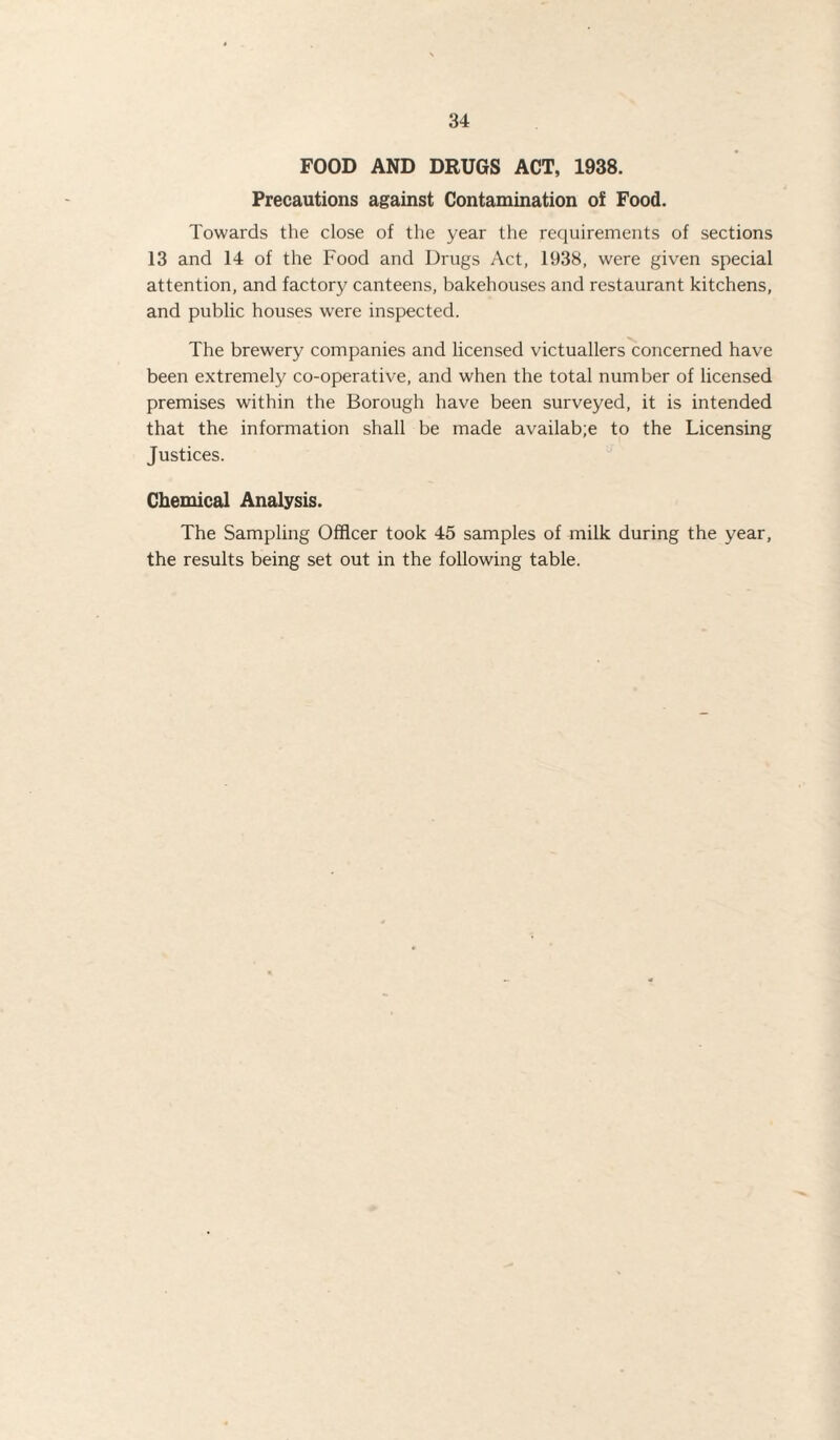 FOOD AND DRUGS ACT, 1938. Precautions against Contamination of Food. Towards the close of the year the requirements of sections 13 and 14 of the Food and Drugs Act, 1938, were given special attention, and factory canteens, bakehouses and restaurant kitchens, and public houses were inspected. The brewery companies and licensed victuallers concerned have been extremely co-operative, and when the total number of licensed premises within the Borough have been surveyed, it is intended that the information shall be made availab;e to the Licensing Justices. Chemical Analysis. The Sampling Officer took 45 samples of milk during the year, the results being set out in the following table.