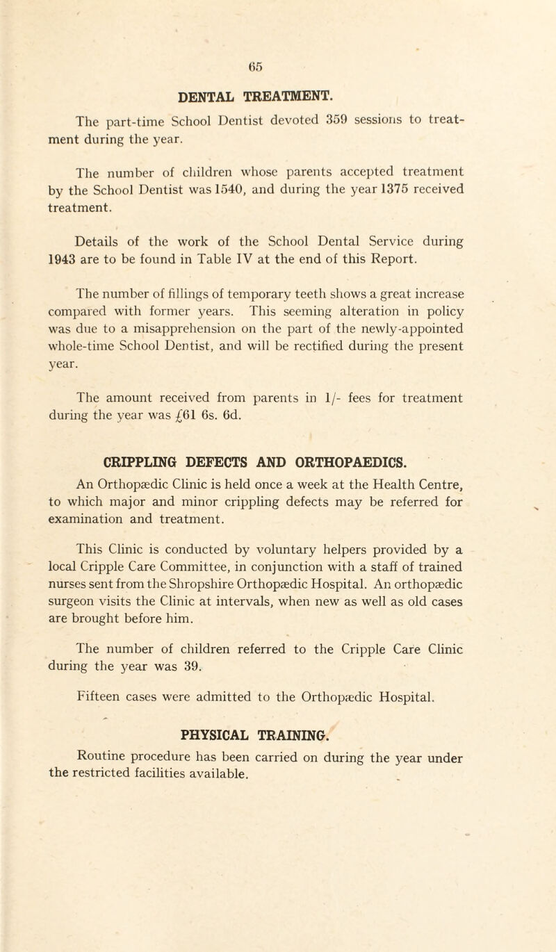 DENTAL TREATMENT. The part-time School Dentist devoted 359 sessions to treat¬ ment during the year. The number of children whose parents accepted treatment by the School Dentist was 1540, and during the year 1375 received treatment. Details of the work of the School Dental Service during 1943 are to be found in Table IV at the end of this Report. The number of fillings of temporary teeth shows a great increase compared with former years. This seeming alteration in policy was due to a misapprehension on the part of the newly-appointed whole-time School Dentist, and will be rectified during the present year. The amount received from parents in 1/- fees for treatment during the year was £61 6s. 6d. CRIPPLING DEFECTS AND ORTHOPAEDICS. An Orthopaedic Clinic is held once a week at the Health Centre, to which major and minor crippling defects may be referred for examination and treatment. This Clinic is conducted by voluntary helpers provided by a local Cripple Care Committee, in conjunction with a staff of trained nurses sent from the Shropshire Orthopaedic Hospital. An orthopaedic surgeon visits the Clinic at intervals, when new as well as old cases are brought before him. The number of children referred to the Cripple Care Clinic during the year was 39. Fifteen cases were admitted to the Orthopaedic Hospital. PHYSICAL TRAINING. Routine procedure has been carried on during the year under the restricted facilities available.