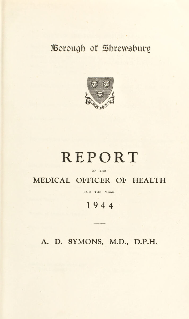 ffiovouob of Shrewsbury REPORT OF THE MEDICAL OFFICER OF HEALTH FOR THE YEAR 19 4 4 A. D. SYMONS, M.D., D.P.H