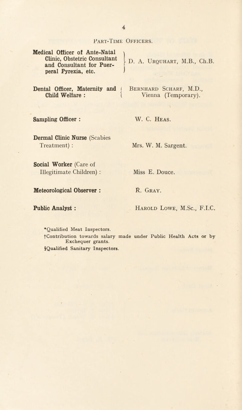 Part-Time Officers. Medical Officer of Ante-Natal Clinic, Obstetric Consultant and Consultant for Puer¬ peral Pyrexia, etc. Dental Officer, Maternity and ( Child Welfare : 1 Sampling Officer : Dermal Clinic Nurse (Scabies Treatment) : Social Worker (Care of Illegitimate Children) : Meteorological Observer : Public Analyst : | D. A. Urquhart, M.B., Ch.B. ) Bernhard Scharf, M.D., Vienna (Temporary). W. C. Heas. Mrs. W. M. Sargent. Miss E. Douce. R. Gray. Harold Lowe, M.Sc., F.I.C. •Qualified Meat Inspectors. tContribution towards salary made under Public Health Acts or by Exchequer grants. §Qualified Sanitary Inspectors.