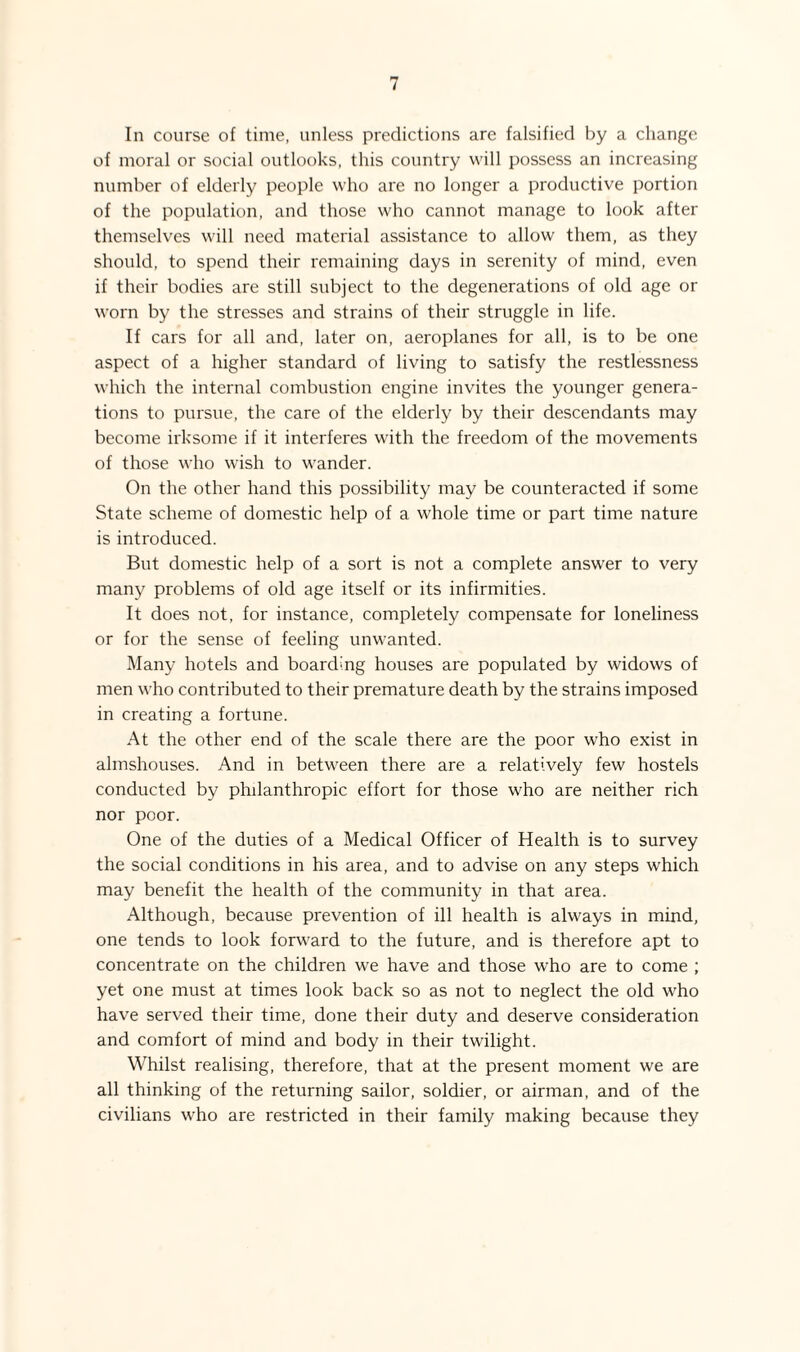 In course of time, unless predictions are falsified by a change of moral or social outlooks, this country will possess an increasing number of elderly people who are no longer a productive portion of the population, and those who cannot manage to look after themselves will need material assistance to allow them, as they should, to spend their remaining days in serenity of mind, even if their bodies are still subject to the degenerations of old age or worn by the stresses and strains of their struggle in life. If cars for all and, later on, aeroplanes for all, is to be one aspect of a higher standard of living to satisfy the restlessness which the internal combustion engine invites the younger genera¬ tions to pursue, the care of the elderly by their descendants may become irksome if it interferes with the freedom of the movements of those who wish to wander. On the other hand this possibility may be counteracted if some State scheme of domestic help of a whole time or part time nature is introduced. But domestic help of a sort is not a complete answer to very many problems of old age itself or its infirmities. It does not, for instance, completely compensate for loneliness or for the sense of feeling unwanted. Many hotels and boarding houses are populated by widows of men who contributed to their premature death by the strains imposed in creating a fortune. At the other end of the scale there are the poor who exist in almshouses. And in between there are a relatively few hostels conducted by philanthropic effort for those who are neither rich nor poor. One of the duties of a Medical Officer of Health is to survey the social conditions in his area, and to advise on any steps which may benefit the health of the community in that area. Although, because prevention of ill health is always in mind, one tends to look forward to the future, and is therefore apt to concentrate on the children we have and those who are to come ; yet one must at times look back so as not to neglect the old who have served their time, done their duty and deserve consideration and comfort of mind and body in their twilight. Whilst realising, therefore, that at the present moment we are all thinking of the returning sailor, soldier, or airman, and of the civilians who are restricted in their family making because they