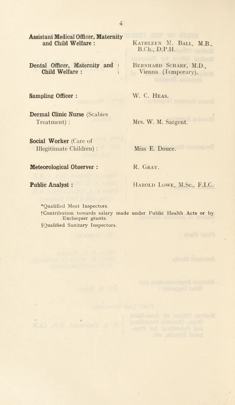 Assistant Medical Officer, Maternity and Child Welfare : Dental Officer, Maternity and i Child Welfare : t Sampling Officer : Dermal Clinic Nurse (Scabies Treatment) : Social Worker (Care of Illegitimate Children) : Meteorological Observer : Public Analyst : Kathleen M. Ball, M B B.Ch., D.P.H. Bernhard Scharf, M.D., Vienna (Temporary). W. C. Heas. Mrs. W. M. Sargent. Miss E. Douce. R. Gray. Harold Lowe, M.Sc., F.I.C. *Qualified Meat Inspectors. fContribution towards salary made under Public Health Acts or by Exchequer grants. §Qualified Sanitary Inspectors.