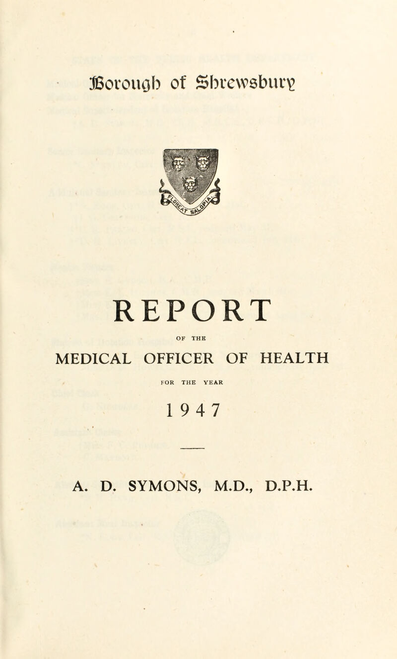 JBorouQb of Shrewsbury REPORT OF THE MEDICAL OFFICER OF HEALTH FOR THE YEAR 19 4 7 A. D. SYMONS, M.D., D.P.H.