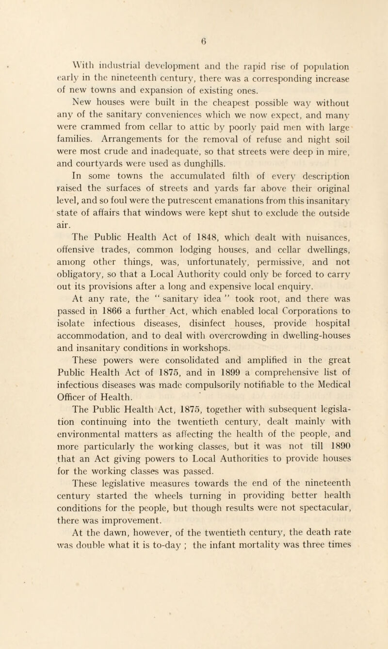 \\ ith industrial development and the rapid rise of population early in the nineteenth century, there was a corresponding increase of new towns and expansion of existing ones. New houses were built in the cheapest possible way without any of the sanitary conveniences which we now expect, and many were crammed from cellar to attic by poorly paid men with large families. Arrangements for the removal of refuse and night soil were most crude and inadequate, so that streets were deep in mire, and courtyards were used as dunghills. In some towns the accumulated filth of every description raised the surfaces of streets and yards far above their original level, and so foul were the putrescent emanations from this insanitary state of affairs that windows were kept shut to exclude the outside air. The Public Health Act of 1848, which dealt with nuisances, offensive trades, common lodging houses, and cellar dwellings, among other things, was, unfortunately, permissive, and not obligatory, so that a Local Authority could only be forced to carry out its provisions after a long and expensive local enquiry. At any rate, the “ sanitary idea ” took root, and there was passed in 1866 a further Act, which enabled local Corporations to isolate infectious diseases, disinfect houses, provide hospital accommodation, and to deal with overcrowding in dwelling-houses and insanitary conditions in workshops. These powers were consolidated and amplified in the great Public Health Act of 1875, and in 1899 a comprehensive list of infectious diseases was made compulsorily notifiable to the Medical Officer of Health. The Public Health Act, 1875, together with subsequent legisla¬ tion continuing into the twentieth century, dealt mainly with environmental matters as affecting the health of the people, and more particularly the working classes, but it was not till 1890 that an Act giving powers to Local Authorities to provide houses for the working classes was passed. These legislative measures towards the end of the nineteenth century started the wheels turning in providing better health conditions for the people, but though results were not spectacular, there was improvement. At the dawn, however, of the twentieth century, the death rate was double what it is to-day ; the infant mortality was three times
