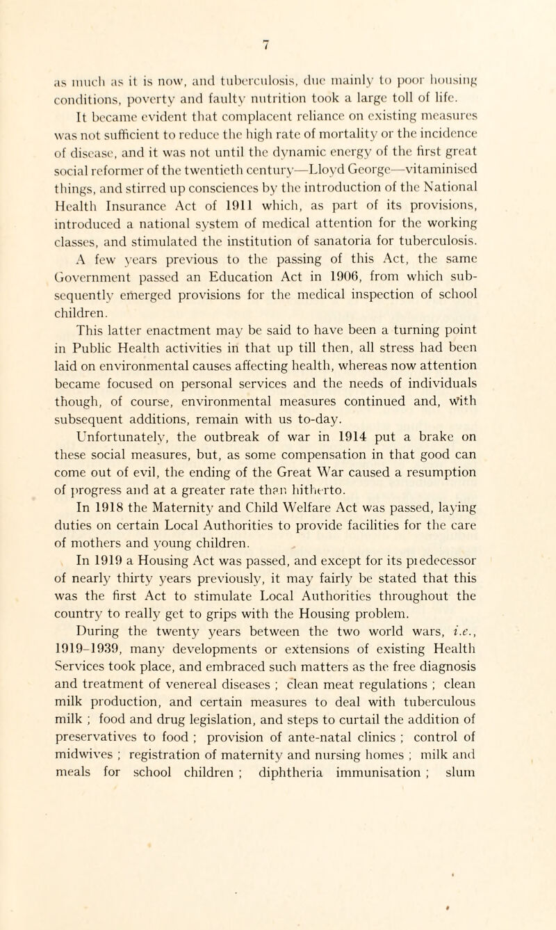 as much as it is now, and tuberculosis, due mainly to poor housing conditions, poverty and faulty nutrition took a large toll of life. It became evident that complacent reliance on existing measures was not sufficient to reduce the high rate of mortality or the incidence of disease, and it was not until the dynamic energy of the first great social reformer of the twentieth century—Lloyd George—vitaminised things, and stirred up consciences by the introduction of the National Health Insurance Act of 1911 which, as part of its provisions, introduced a national system of medical attention for the working classes, and stimulated the institution of sanatoria for tuberculosis. A few years previous to the passing of this Act, the same Government passed an Education Act in 1906, from which sub¬ sequently emerged provisions for the medical inspection of school children. This latter enactment may be said to have been a turning point in Public Health activities in that up till then, all stress had been laid on environmental causes affecting health, whereas now attention became focused on personal services and the needs of individuals though, of course, environmental measures continued and, With subsequent additions, remain with us to-day. LTnfortunately, the outbreak of war in 1914 put a brake on these social measures, but, as some compensation in that good can come out of evil, the ending of the Great War caused a resumption of progress and at a greater rate than hitherto. In 1918 the Maternity and Child Welfare Act was passed, laying duties on certain Local Authorities to provide facilities for the care of mothers and young children. In 1919 a Housing Act was passed, and except for its piedecessor of nearly thirty years previously, it may fairly be stated that this was the first Act to stimulate Local Authorities throughout the country to really get to grips with the Housing problem. During the twenty years between the two world wars, i.e., 1919-1939, many developments or extensions of existing Health Services took place, and embraced such matters as the free diagnosis and treatment of venereal diseases ; clean meat regulations ; clean milk production, and certain measures to deal with tuberculous milk ; food and drug legislation, and steps to curtail the addition of preservatives to food ; provision of ante-natal clinics ; control of midwives ; registration of maternity and nursing homes ; milk and meals for school children ; diphtheria immunisation ; slum