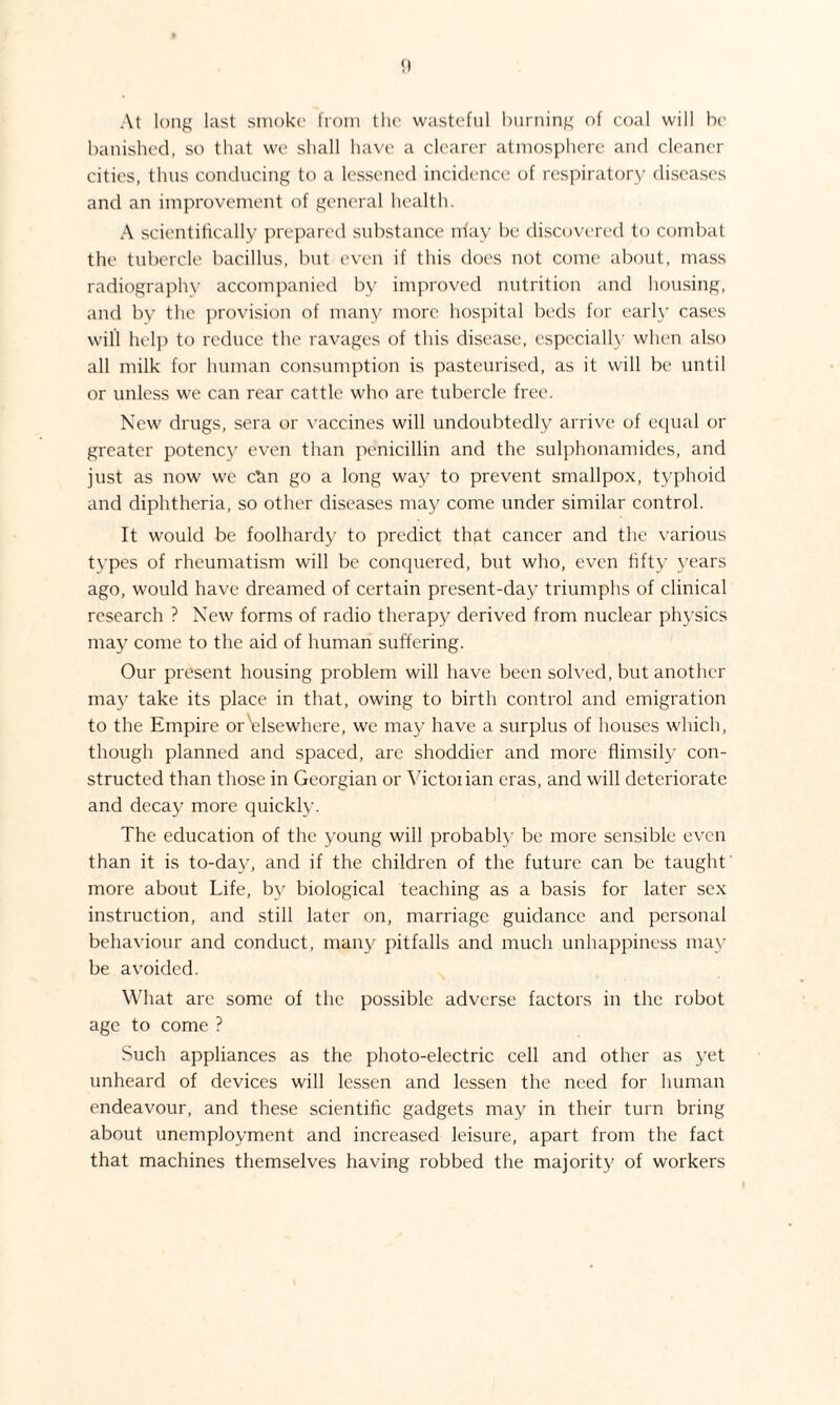 At long last smoke from the wasteful burning of coal will be banished, so that we shall have a clearer atmosphere and cleaner cities, thus conducing to a lessened incidence of respiratory diseases and an improvement of general health. A scientifically prepared substance irfay be discovered to combat the tubercle bacillus, but even if this does not come about, mass radiographv accompanied by improved nutrition and housing, and by the provision of many more hospital beds for early cases will help to reduce the ravages of this disease, especially when also all milk for human consumption is pasteurised, as it will be until or unless we can rear cattle who are tubercle free. New drugs, sera or vaccines will undoubtedly arrive of equal or greater potency even than penicillin and the sulphonamides, and just as now we can go a long way to prevent smallpox, typhoid and diphtheria, so other diseases may come under similar control. It would be foolhardy to predict that cancer and the various types of rheumatism will be conquered, but who, even fifty years ago, would have dreamed of certain present-day triumphs of clinical research ? New forms of radio therapy derived from nuclear physics may come to the aid of human suffering. Our present housing problem will have been solved, but another may take its place in that, owing to birth control and emigration to the Empire or^elsewhere, we may have a surplus of houses which, though planned and spaced, are shoddier and more flimsily con¬ structed than those in Georgian or Victoiian eras, and will deteriorate and decay more quickly. The education of the young will probably be more sensible even than it is to-day, and if the children of the future can be taught more about Life, by biological teaching as a basis for later sex instruction, and still later on, marriage guidance and personal behaviour and conduct, many pitfalls and much unhappiness may be avoided. What are some of the possible adverse factors in the robot age to come ? Such appliances as the photo-electric cell and other as yet unheard of devices will lessen and lessen the need for human endeavour, and these scientific gadgets may in their turn bring about unemployment and increased leisure, apart from the fact that machines themselves having robbed the majority of workers I