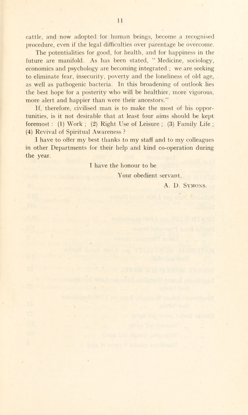 cattle, and now adopted for human beings, become a recognised procedure, even if the legal difficulties over parentage be overcome. The potentialities for good, for health, and for happiness in the future are manifold. As has been stated, “ Medicine, sociology, economics and psychology are becoming integrated ; we are seeking to eliminate fear, insecurity, poverty and the loneliness of old age, as well as pathogenic bacteria. In this broadening of outlook lies the best hope for a posterity who will be healthier, more vigorous, more alert and happier than were their ancestors.” If, therefore, civilised man is to make the most of his oppor¬ tunities, is it not desirable that at least four aims should be kept foremost : (1) Work ; (2) Right Use of Leisure ; (3) Family Life ; (4) Revival of Spiritual Awareness ? I have to offer my best thanks to my staff and to my colleagues in other Departments for their help and kind co-operation during the year. I have the honour to be Your obedient servant, A. D. Symons.