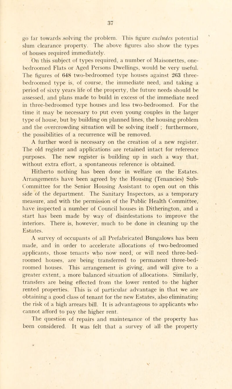 go far towards solving the problem. This figure excludes potential slum clearance property. The above figures also show the types of houses required immediately. On this subject of types required, a number of Maisonettes, one- bedroomed Flats or Aged Persons Dwellings, would be very useful. The figures of (548 two-bedroomed type houses against 2(53 threc- bedroomed type is, of course, the immediate need, and taking a period of sixty years life of the property, the future needs should be assessed, and plans made to build in excess of the immediate need in three-bedroomed type houses and less two-bedroomed. For the time it may be necessary to put even young couples in the larger type of house, but by building on planned lines, the housing problem and the overcrowding situation will be solving itself ; furthermore, the possibilities of a recurrence will be removed. A further word is necessary on the creation of a new register. The old register and applications are retained intact for reference purposes. The new register is building up in such a way that, without extra effort, a spontaneous reference is obtained. Hitherto nothing has been done in welfare on the Estates. Arrangements have been agreed by the Housing (Tenancies) Sub- Committee for the Senior Housing Assistant to open out on this side of the department. The Sanitary Inspectors, as a temporary measure, and with the permission of the Public Health Committee, have inspected a number of Council houses in Ditherington, and a start has been made by way of disinfestations to improve the interiors. There is, however, much to be done in cleaning up the Estates. A survey of occupants of all Prefabricated Bungalows has been made, and in order to accelerate allocations of two-bedroomed applicants, those tenants who now need, or will need three-bed¬ roomed houses, are being transferred to permanent three-bed- roomed houses. This arrangement is giving, and will give to a greater extent, a more balanced situation of allocations. Similarly, transfers are being effected from the lower rented to the higher rented properties. This is of particular advantage in that we are obtaining a good class of tenant for the new Estates, also eliminating the risk of a high arrears bill. It is advantageous to applicants who cannot afford to pay the higher rent. The question of repairs and maintenance of the property has been considered. It was felt that a survey of all the property