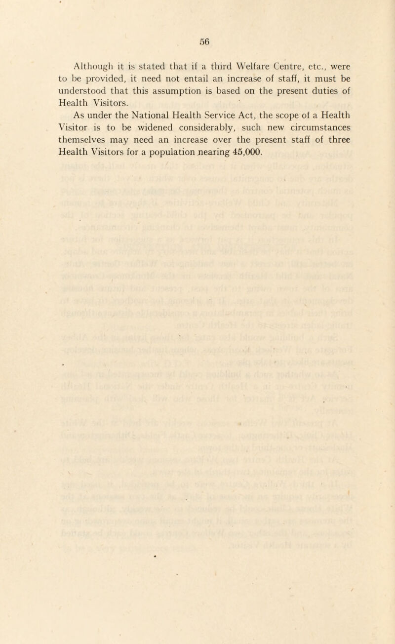 Although it is stated that if a third Welfare Centre, etc., were to be provided, it need not entail an increase of staff, it must be understood that this assumption is based on the present duties of Health Visitors. As under the National Health Service Act, the scope of a Health Visitor is to be widened considerably, such new circumstances themselves may need an increase over the present staff of three Health Visitors for a population nearing 45,000.