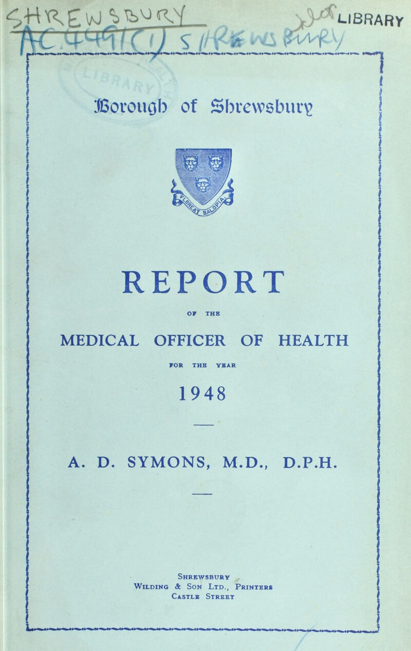 ^ / (^ t ) s /' '.- 'A ■ --^ i^f I ©oi'ouob of Shrewsbiu’^ REPORT OF THE MEDICAL OFFICER OF HEALTH FOR THE YEAR 1948 A. D. SYMONS, M.D., D.P.H. Shrewsbury ,, Wilding Sc Son Ltd., Printers Castle Street