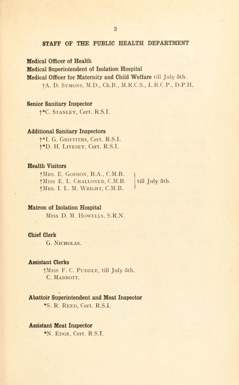 STAFF OF THE PUBLIC HEALTH DEPARTMENT Medical Officer of Health Medical Superintendent of Isolation Hospital Medical Officer for Maternity and Child Welfare till July 5tli. fA. I). Symons, M.D., Ch.B., M.K.C.S.. L.R.C.P., D.P.H. Senior Sanitary Inspector j*C. Stanley, Cert. R.S.I. Additional Sanitary Inspectors 1*1. G. Griffiths, Cert. R.S.I. •f*D. H. Livesey, Cert. R.S.I. Health Visitors flVlRS. E. Godson, B.A., C.M.B. 'i tMiss E. L. Challoner, C.M.B. [till July 5th. fMRS. I. L. M. W'right, C.M.B. > Matron of Isolation Hospital Miss D. M. Howells, S.R.N. Chief Clerk G. Nicholas. Assistant Clerks jMiss F. C. Puddle, till July 5tli. C. Mabbott. Abattoir Superintendent and Meat Inspector *S. R. Reed, Cert. R.S.I. Assistant Meat Inspector *N. Edge, Cert. R.S.I.