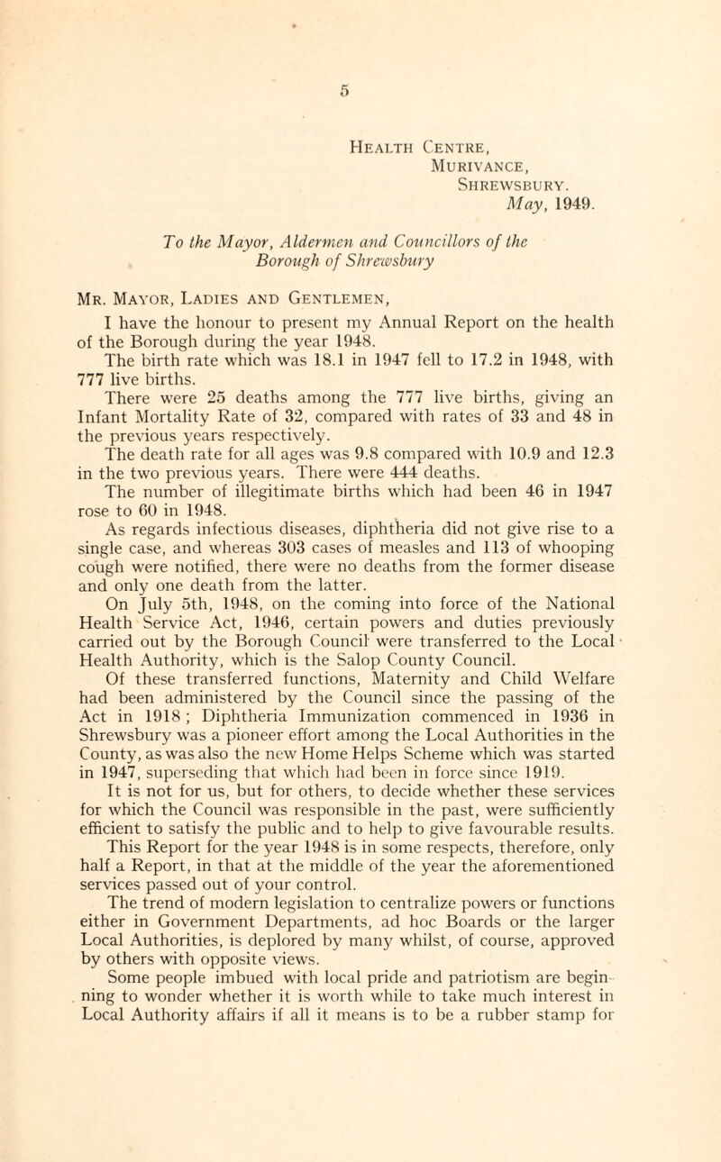 Health Centre, Murivance, Shrewsbury. May, 1949. To the Mayor, Aldermen and Councillors of the Borough of Shrewsbury Mr. Mayor, Ladies and Gentlemen, I have the honour to present my Annual Report on the health of the Borough during the year 1948. The birth rate which was 18.1 in 1947 fell to 17.2 in 1948, with 777 live births. There w'ere 25 deaths among the 777 live births, giving an Infant Mortality Rate of 32, compared with rates of 33 and 48 in the previous years respectively. The death rate for all ages was 9.8 compared with 10.9 and 12.3 in the two previous years. There were 444 deaths. The number of illegitimate births which had been 46 in 1947 rose to 60 in 1948. As regards infectious diseases, diphtheria did not give rise to a single case, and whereas 303 cases of measles and 113 of whooping cough were notihed, there were no deaths from the former disease and only one death from the latter. On July 5th, 1948, on the coming into force of the National Health Service Act, 1946, certain powers and duties previously carried out by the Borough Council were transferred to the Local Health Authority, which is the Salop County Council. Of these transferred functions. Maternity and Child Welfare had been administered by the Council since the passing of the Act in 1918 ; Diphtheria Immunization commenced in 1936 in Shrewsbury was a pioneer effort among the Local Authorities in the County, as was also the new Home Helps Scheme which was started in 1947, superseding that wliich had been in force since 1919. It is not for us, but for others, to decide whether these services for which the Council was responsible in the past, were sufficiently efficient to satisfy the public and to help to give favourable results. This Report for the year 1948 is in some respects, therefore, only half a Report, in that at the middle of the year the aforementioned services passed out of your control. The trend of modern legislation to centralize powers or functions either in Government Departments, ad hoc Boards or the larger Local Authorities, is deplored by many whilst, of course, approved by others with opposite views. Some people imbued with local pride and patriotism are begin¬ ning to wonder whether it is worth while to take much interest in Local Authority affairs if all it means is to be a rubber stamp for