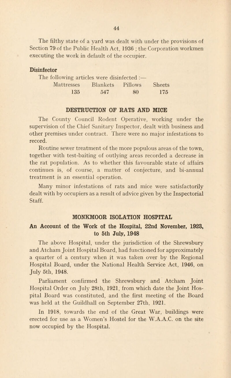 The filthy state of a yard was dealt with under the provisions of Section 79 of the Public Health Act, 1936 ; the Corporation workmen executing the work in default of the occupier. Disinfector The following articles were disinfected :— Mattresses Blankets Pillows Sheets 135 547 80 175 DESTRUCTION OF RATS AND MICE The County Council Rodent Operative, working under the supervision of the Chief Sanitary Inspector, dealt with business and other premises under contract. There were no major infestations to record. Routine sewer treatment of the more populous areas of the town, together with test-baiting of outlying areas recorded a decrease in the rat population. As to whether this favourable state of affairs continues is, of course, a matter of conjecture, and bi-annual treatment is an essential operation. Many minor infestations of rats and mice were satisfactorily dealt with by occupiers as a result of advice given by the Inspectorial Staff. MONKMOOR ISOLATION HOSPITAL An Account of the Work of the Hospital, 22nd November, 1923, to 5th July, 1948 The above Hospital, under the jurisdiction of the Shrewsbury and Atcham Joint Hospital Board, had functioned for approximately a quarter of a century when it was taken over by the Regional Hospital Board, under the National Health Service Act, 1946, on July 5th, 1948. Parliament confirmed the Shrewsbury and Atcham Joint Hospital Order on July 28th, 1921, from which date the Joint Hos¬ pital Board was constituted, and the first meeting of the Board was held at the Guildhall on September 27th, 1921. In 1918, towards the end of the Great War, buildings were erected for use as a Women’s Hostel for the W.A.A.C. on the site now occupied by the Hospital.