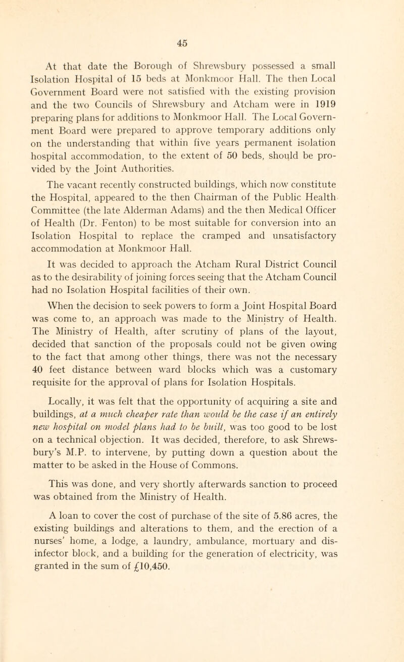 At that date the Borough of Slire\vsl)ury possessed a small Isolation Hospital of 15 beds at Monkinoor Hall. The then Local Government Board were not satisfied with the existing provision and the two Councils of Shrewsbury and Atcham were in 1919 preparing plans for additions to Monkinoor Hall. The Local Govern¬ ment Board were prepared to aiiprove temporary additions only on the understanding that within five years permanent isolation hospital accommodation, to the extent of 50 beds, should be pro¬ vided by the Joint Authorities. The vacant recently constructed buildings, which now constitute the Hospital, appeared to the then Chairman of the Public Health Committee (the late Alderman Adams) and the then Medical Officer of Health (Dr. Fenton) to be most suitable for conversion into an Isolation Hospital to replace the cramped and unsatisfactory accommodation at Monkinoor Hall. It was decided to approach the Atcham Rural District Council as to the desirability of joining forces seeing that the Atcham Council had no Isolation Hospital facilities of their own. When the decision to seek powers to form a Joint Hospital Board was come to, an approach was made to the Ministry of Health. The Ministry of Health, after scrutiny of plans of the layout, decided that sanction of the proposals could not be given owing to the fact that among other things, there was not the necessary 40 feet distance between ward blocks which was a customary requisite for the approval of plans for Isolation Hospitals. Locally, it was felt that the opportunity of acquiring a site and buildings, at a much cheaper rate than would be the case if an entirely new hospital on model plans had to he built, was too good to be lost on a technical objection. It was decided, therefore, to ask Shrews¬ bury’s M.P. to intervene, by putting down a question about the matter to be asked in the House of Commons. This was done, and very shortly afterwards sanction to proceed was obtained from the Ministry of Health. A loan to cover the cost of purchase of the site of 5.86 acres, the existing buildings and alterations to them, and the erection of a nurses’ home, a lodge, a laundry, ambulance, mortuary and dis¬ infector block, and a building for the generation of electricity, was granted in the sum of £10,450.