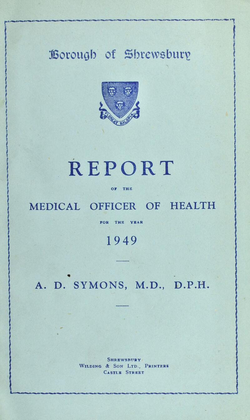 REPORT OF THE MEDICAL OFFICER OF HEALTH FOR THK YEAR 1949 * A. D. SYMONS, M.D., D.P.H. Shrewsbury Wilding & Son Ltd., Printers Castle Street