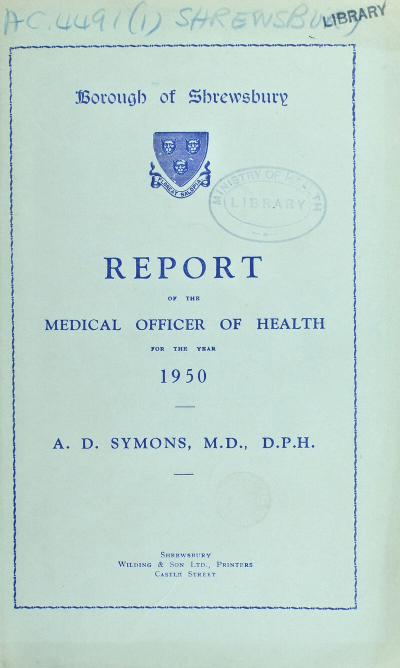 REPORT OF THE MEDICAL OFFICER OF HEALTH FOR THK YBAR 1950 A. D. SYMONS, M.D., D.P.H. Shrewsbury Wilding & Son Ltd., Printers Castle Street 1