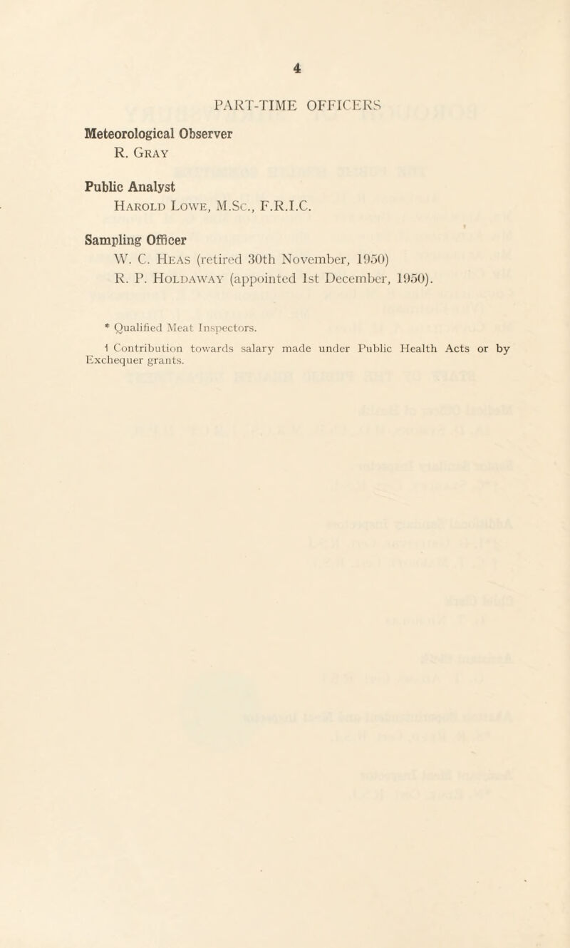 PART-TIME OFFICERS Meteorological Observer R. Gray Public Analyst Harold Lowe, M.Sc., F.R.I.C. Sampling Officer W. C. Heas (retired 30th November, 1950) R. P. Hold a way (appointed 1st December, 1950). * Qualified Meat Inspectors. 1 Contribution towards salary made under Public Health Acts or by Exchequer grants.