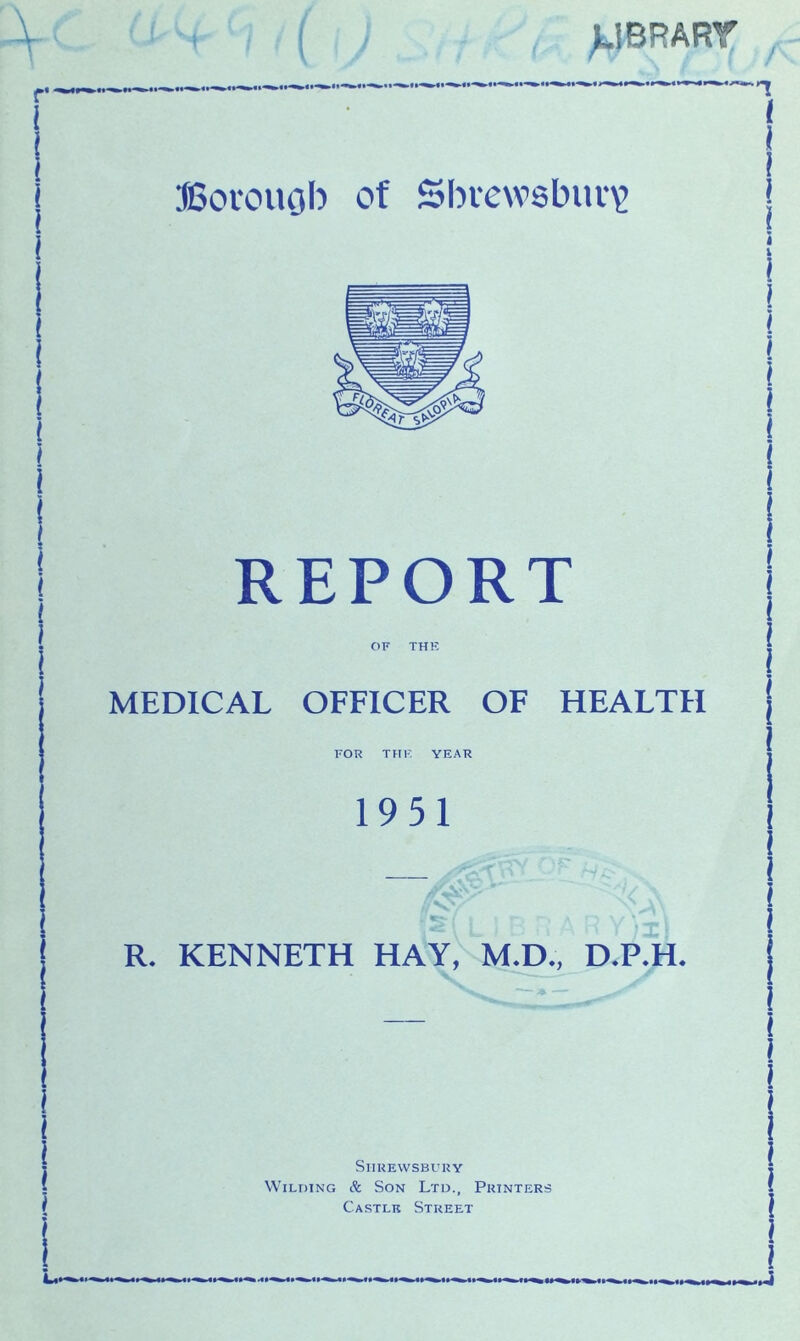 J.1BRART / JSorouob of Shrewsbury) REPORT OF THK MEDICAL OFFICER OF HEALTH FOR THK YEAR 1951 R* KENNETH HAY, M.D., D.P.H. Shrewsbury Wilding & Son Ltd., Printers Castle Street