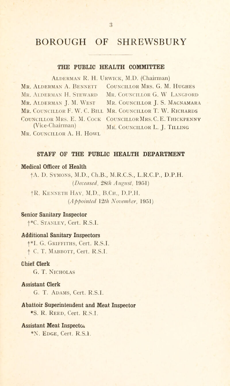 THE PUBLIC HEALTH COMMITTEE Alderman R. H. Urwick, M.D. (Chairman) Mr. Alderman A. Bennett Councillor Mrs. G. M. Hughes Mr. Alderman H. Steward Mr. Councillor G. W Langford Mr. Alderman J. M. West Mr. Councillor J. S. Macnamara Mr. Councillor F. W. C. Bill Mr. Councillor T. W. Richards Councillor Mrs. E. M. Cock CouncillorMrs.C.E.Tiiickpenny (Vice-Chairman) Mr. Councillor L. J. Tilling Mr. Councillor A. H. Howl STAFF OF THE PUBLIC HEALTH DEPARTMENT Medical Officer of Health tA. D. Symons, M.D., Ch.B., M.R.C.S., L.R.C.P., D.P.H. (Deceased, 28th August, 1951) |R. Kenneth Hay, M.D., B.Ch., D.P.H. {Appointed \2th November, 1951) Senior Sanitary Inspector j*C. Stanley, Cert. R.S.I. Additional Sanitary Inspectors f*I. G. Griffiths, Cert. R.S.I. f C. T. Mabbott, Cert. R.S.I. Chief Clerk G. T. Nicholas Assistant Clerk G. T. Adams, Cert. R.S.I. Abattoir Superintendent and Meat Inspector *S. R. Reed, Cert. R.S.I. Assistant Meat Inspector *N. Edge, Cert. R.S.I.