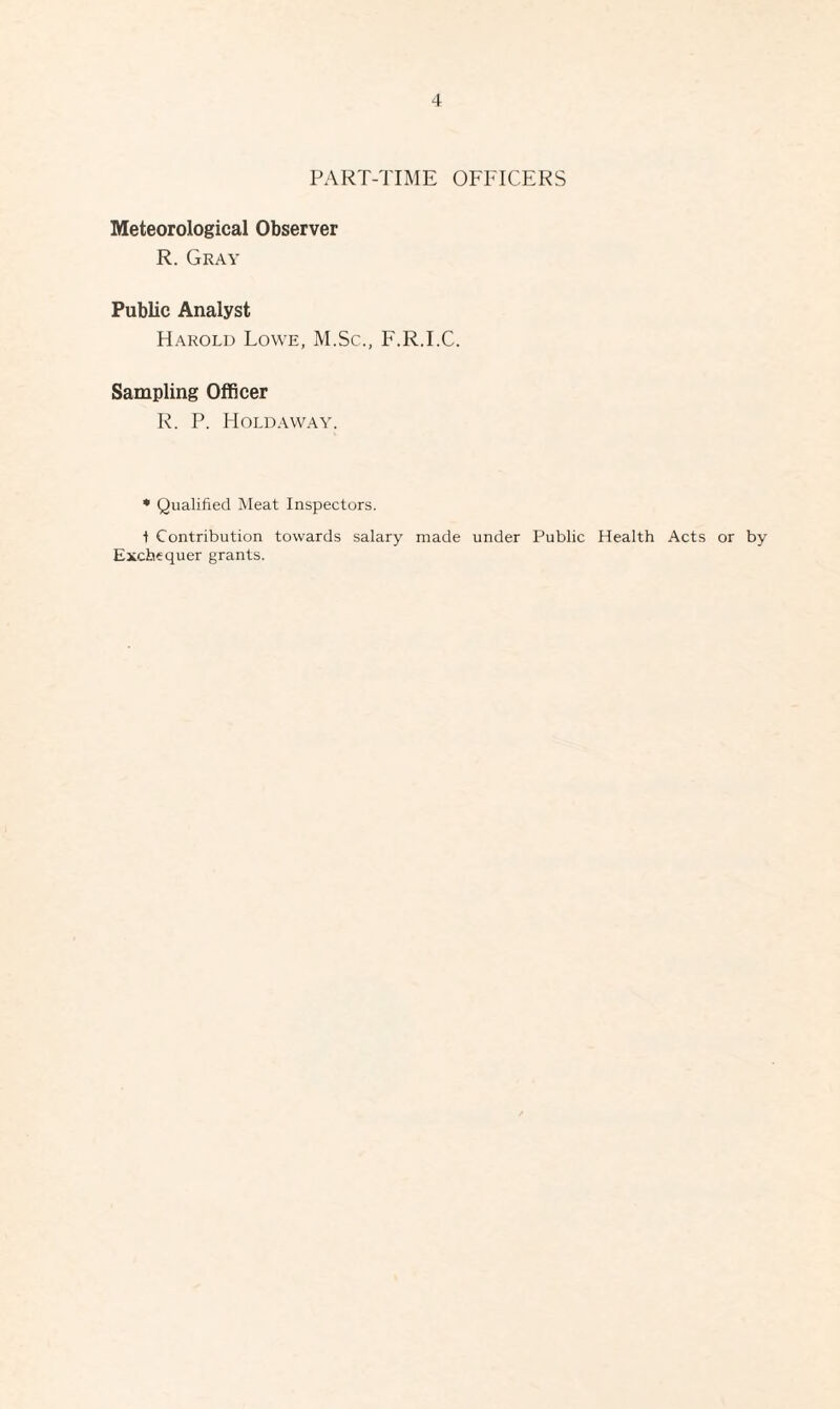 PART-TIME OFFICERS Meteorological Observer R. Gray Public Analyst Harold Lowe, M.Sc., F.R.I.C. Sampling Officer R. P. Holdaway. * Qualified Meat Inspectors. ■) Contribution towards salary made under Public Health Acts or by Exchequer grants.