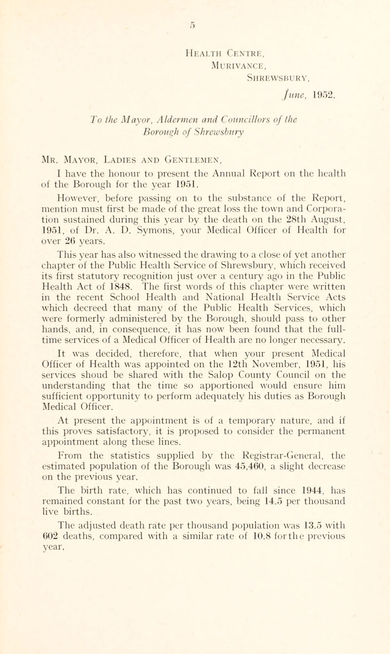 Health Centre, Murivance, Shrewsbury, June, 1952. To the Mayor, Aldermen and Councillors of /he Borough of Shrewsbury Mr. Mayor, Ladies and Gentlemen, I have the honour to present the Annual Report on the health of the Borough for the year 1951. However, before passing on to the substance of the Report, mention must first be made of the great loss the town and Corpora¬ tion sustained during this year by the death on the 28th August, 1951, of Dr. A. I). Symons, your Medical Officer of Health for over 26 years. This year has also witnessed the drawing to a close of yet another chapter of the Public Health Service of Shrewsbury, which received its first statutory recognition just over a century ago in the Public Health Act of 1848. The first words of this chapter were written in the recent School Health and National Health Service Acts which decreed that many of the Public Health Services, which were formerly administered by the Borough, should pass to other hands, and, in consequence, it has now been found that the full¬ time services of a Medical Officer of Health are no longer necessary. It was decided, therefore, that when your present Medical Officer of Health was appointed on the 12th November, 1951, his services shoud be shared with the Salop County Council on the understanding that the time so apportioned would ensure him sufficient opportunity to perform adequately his duties as Borough Medical Officer. At present the appointment is of a temporary nature, and if this proves satisfactory, it is proposed to consider the permanent appointment along these lines. From the statistics supplied by the Registrar-General, the estimated population of the Borough was 45,460, a slight decrease on the previous year. The birth rate, which has continued to fall since 1944, has remained constant for the past two years, being 14.5 per thousand live births. The adjusted death rate per thousand population was 13.5 with 602 deaths, compared with a similar rate of 10.8 for the previous year.