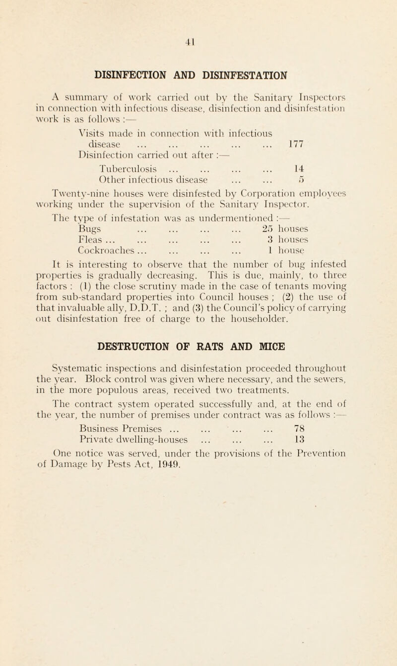 DISINFECTION AND DISINFESTATION A summary of work carried out by the Sanitary Inspectors in connection with infectious disease, disinfection and disinfestation work is as follows :— Visits made in connection with infectious disease ... ... ... ... ... 177 Disinfection carried out after :— Tuberculosis ... ... ... ... 14 Other infectious disease ... ... 5 Twenty-nine houses were disinfested by Corporation employees working under the supervision of the Sanitary Inspector. The type of infestation was as undermentioned : Bugs ... ... ... ... 25 houses Fleas ... ... ... ... ... 3 houses Cockroaches... ... ... ... I house It is interesting to observe that the number of bug infested properties is gradually decreasing. This is due, mainly, to three factors : (1) the close scrutiny made in the case of tenants moving from sub-standard properties into Council houses ; (2) the use of that invaluable ally, D.D.T. ; and (3) the Council’s policy of carrying out disinfestation free of charge to the householder. DESTRUCTION OF RATS AND MICE Systematic inspections and disinfestation proceeded throughout the year. Block control was given where necessary, and the sewers, in the more populous areas, received two treatments. The contract system operated successfully and, at the end of the year, the number of premises under contract was as follows Business Premises ... ... ... ... 78 Private dwelling-houses ... ... ... 13 One notice was served, under the provisions of the Prevention of Damage by Pests Act, 1949.