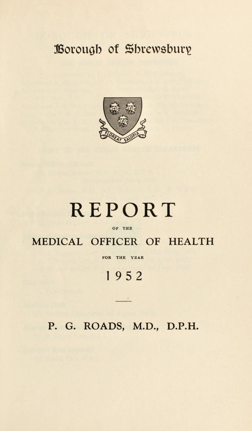 Borough of Shrewsbury REPORT OF THE MEDICAL OFFICER OF HEALTH FOR THE YEAR 19 5 2 P. G. ROADS, M.D., D.P.H