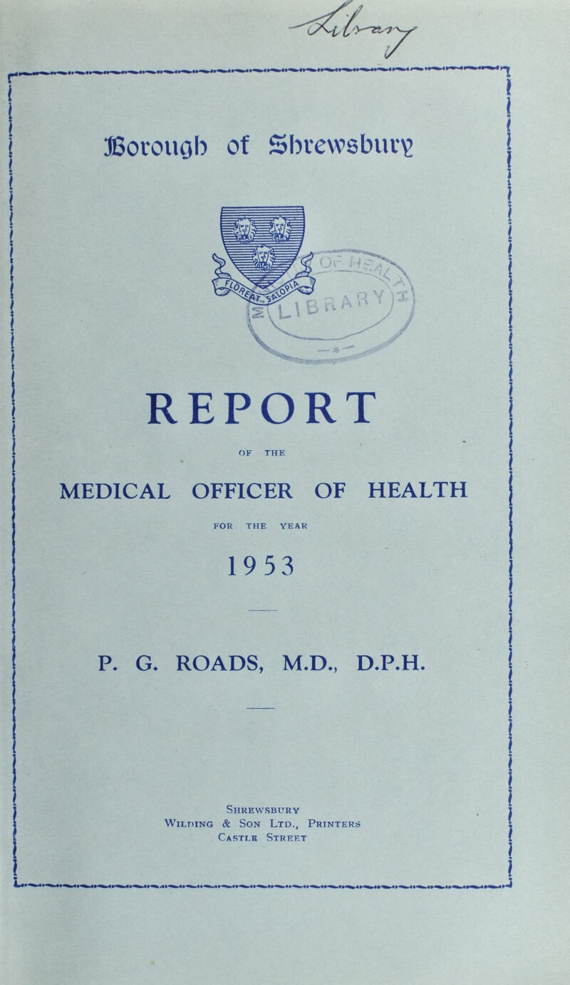 REPORT OF THE MEDICAL OFFICER OF HEALTH FOR THE YEAR 19 5 3 P. G. ROADS, M.D., D.P.H. Shrewsbury Wilding & Son Ltd., Printers Casti.r Street